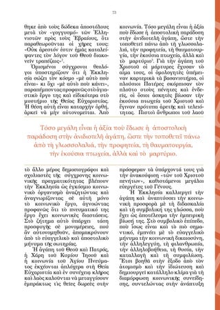 73


θηκε ἀπὸ τοὺς δώδεκα ἀποστόλους           κοινωνία. Τόσο μεγάλη εἶναι ἡ ἀξία
μετὰ τὸν «γογγυσμό» τῶν Ἑλλη-             ποὺ ἔδωσε ἡ ἀποστολικὴ παράδοση
νιστῶν πρὸς τοὺς Ἑβραίους, ὅτι            στὴν ἀνιδιοτελῆ ἀγάπη, ὥστε τὴν
παραθεωροῦνται οἱ χῆρες τους:             τοποθετεῖ πάνω ἀπὸ τὴ γλωσσολα-
«Οὐκ ἀρεστόν ἐστιν ἡμᾶς καταλεί-          λιά, τὴν προφητεία, τὴ θαυματουρ-
ψαντες τὸν λόγον τοῦ Θε­ ῦ διακο-
                         ο                γία, τὴν ἑκούσια πτωχεία, ἀλλὰ καὶ
νεῖν τραπέζαις»2.                         τὸ μαρτύριο3. Γιὰ τὴν ἀγάπη τοῦ
   Ὁρισμένοι σύγχρονοι θεολό-             Χριστοῦ οἱ μάρτυρες ἔχυσαν τὸ
γοι ὑποστηρίζουν ὅτι ἡ Ἐκκλη-             αἷμα τους, οἱ ὁμολογητὲς ὑπέμει-
σία σώζει τὸν κόσμο «μὲ αὐτὸ ποὺ          ναν καρτερικὰ τὰ βασανιστήρια, οἱ
εἶναι» κι ὄχι «μὲ αὐτὸ ποὺ κάνει»,        πλούσιοι Πατέρες σκόρπισαν τὸν
παραπέμποντας προφανῶς στὸ ἁγια-          πλοῦτο στοὺς πένητες καὶ ἐνδε-
στικὸ ἔργο της καὶ εἰδικότερα στὸ         εῖς, οἱ ὅσιοι ἀσκητὲς βίωσαν τὴν
μυστήριο τῆς Θείας Εὐχαριστίας.           ἑκούσια πτωχεία τοῦ Χριστοῦ καὶ
Ἡ θέση αὐτὴ εἶναι καταρχὴν ὀρθή,          ἔγιναν πρότυπα ἀρετῆς καὶ τελειό-
ἀρκεῖ νὰ μὴν αὐτονομεῖται. Ἀπὸ            τητας. Πιστοὶ ἄνθρωποι τοῦ λαοῦ


     Τόσο μεγάλη εἶναι ἡ ἀξία ποὺ ἔδωσε ἡ ἀποστολικὴ
 παράδοση στὴν ἀνιδιοτελῆ ἀγάπη, ὥστε τὴν τοποθετεῖ πάνω
   ἀπὸ τὴ γλωσσολαλιά, τὴν προφητεία, τὴ θαυματουργία,
        τὴν ἑκούσια πτωχεία, ἀλλὰ καὶ τὸ μαρτύριο.

τὸ ἄλλο μέρος δημοσιογράφοι καὶ           πρόσφεραν τὰ ὑπάρχοντά τους γιὰ
σχολιαστὲς τῆς σύγχρονης κοινω-           τὴν ἀνακούφιση «τῶν τοῦ Χριστοῦ
νικῆς πραγματικότητας βλέπουν             πενήτων», καθιστάμενοι μεγάλοι
τὴν Ἐκκλησία ὡς ἐγκόσμιο κοινω-           εὐεργέτες τοῦ Γένους.
νικὸ ὀργανισμὸ ἀναζητώντας καὶ                Ἡ Ἐκκλησία καλλιεργεῖ τὴν
ἀναγνωρίζοντας σὲ αὐτὴ μόνο               ἀγάπη καὶ ἀναπτύσσει τὴν κοινω-
τὸ κοινωνικὸ ἔργο, ἀγνοώντας              νικὴ προσφορὰ μὲ τὴ διδασκαλία
προφανῶς ὅτι τὸ πνευματικό της            καὶ τὴ συμβολική της γλώσσα, ποὺ
ἔργο ἔχει κοινωνικὲς διαστάσεις.          ἔχει ὡς ἀποτέλεσμα τὴν ἐμπειρικὴ
Στὸ ζήτημα αὐτὸ ὑπάρχει τάση              βίωσή της. Στὸ συμβολικὸ ἐπίπεδο,
προσφυγῆς σὲ μονομέρειες, πού             ποὺ ἴσως εἶναι καὶ τὸ πιὸ σημα-
ἂν αὐτονομηθοῦν, ἀπομακρύνουν             ντικό, ἐμπνέει μὲ τὸ εὐαγγελικὸ
ἀπὸ τὸ εὐαγγελικὸ καὶ ἀποστολικὸ          μήνυμα τὴν κοινωνικὴ δικαιοσύνη,
μήνυμα τῆς σωτηρίας.                      τὴν ἀλληλεγγύη, τὴ φιλανθρωπία,
   Ἡ ἀγάπη τοῦ Θεοῦ καὶ Πατρός,           τὴν ἀλληλοβοήθεια, τὴ θυσία, τὴν
ἡ Χάρη τοῦ Κυρίου Ἰησοῦ καὶ               καταλλαγὴ καὶ τὴ συμφιλίωση.
ἡ κοινωνία τοῦ Ἁγίου Πνεύμα-              Ἔτσι βοηθᾶ στὴν ἔξοδο ἀπὸ τὸν
τος ἐκχέονται ἁπλόχερα στὴ Θεία           ἀτομισμὸ καὶ τὴν ἰδιώτευση καὶ
Εὐχαριστία καὶ ἐν συνέχειᾳ κλῆρος         δημιουργεῖ κατάλληλο κλίμα γιὰ τὴ
καὶ λαὸς καλοῦνται νὰ μεταγγίσουν         διαμόρφωση κοινωνικῆς συνείδη-
ἐμπράκτως τὶς θεῖες δωρεὲς στὴν           σης, συντελώντας στὴν ἀνάπτυξη
 