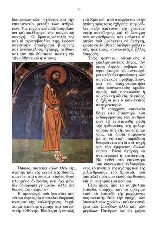 74


διαπροσωπικῶν σχέσεων καὶ τὴν               τοῦ Χριστοῦ, ποὺ ἀναφέρεται στὴν
ἐπικοινωνία μεταξὺ τῶν ἀνθρώ-               ἀγάπη πρὸς τοὺς ἐχ­ ρούς4, συμβάλ-
                                                                θ
πων. Ταυτόχρονα εὐνοεῖ, διαφυλάσ-           λει στὴν πλάτυνση τῆς χριστια-
σει καὶ καλλιεργεῖ τὴν κοινωνικὴ            νικῆς συνείδησης καὶ τὸ ἄνοιγμα
συνοχή. Οἱ δραστηριότητές της               στὸ συνάνθρωπο, καὶ μάλιστα σ’
καὶ οἱ πρωτοβουλίες της, ἐφόσον             αὐτὸν ποὺ βρίσκεται σὲ ἀνάγκη,
συνιστοῦν ἀπαύγασμα βιωμένης                χωρὶς νὰ λαμβάνει ὑπ’ὄψιν φυλετι-
καὶ ἀνιδιοτελοῦς ἀγάπης, πείθουν            κές, πολιτικές, κοινωνικὲς ἢ ἄλλες
καὶ τὸν πιὸ δύσπιστο πολίτη γιὰ             διαφορὲς.
τὴν αὐθεντικότητά τους.                        Ἴσως φαίνεται οὐτοπικὸς ὁ
                                                    ἐκκλησιαστικὸς λόγος. Ἂν
                                                    ὅμως ληφθεῖ σοβαρὰ ὑπ’
                                                    ὄψιν, μπορεῖ νὰ συνεισφέ-
                                                    ρει στὴν ἀντιμετώπιση τῶν
                                                    κοινωνικῶν προβλημάτων,
                                                    καὶ νὰ ἐλαχιστοποιήσει
                                                    τοὺς κοινωνικοὺς κραδα-
                                                    σμούς, ποὺ προκαλοῦν ἡ
                                                    κοινωνικὴ ἀδικία, τὸ μίσος,
                                                    ἡ ἔχθρα καὶ ὁ κοινωνικὸς
                                                    ἀνταγωνισμός.
                                                       Ἡ σύγχρονη κοινωνία
                                                    θέτει στὸ ἐπίκεντρὸ τοῦ
                                                    ἐνδιαφέροντος τῶν ἀνθρώ-
                                                    πων τὰ ἐνστικτώδη πάθη
                                                    τῆς φιλαυτίας, τῆς φιλαρ-
                                                    γυρίας καὶ τῆς γαστριμαρ-
                                                    γίας, τὰ ὁποῖα σύμφωνα
                                                    μὲ τὴ νηπτικὴ παράδοση
                                                    θεωροῦνται αἰτία καὶ πηγὴ
                                                    γιὰ τὴν ἐμφάνιση ἄλλων
                                                    παθῶν. Εἶναι ἀνάγκη νὰ
                                                    ἀντιστραφεῖ ἡ κατάσταση.
                                                    Νὰ τεθεῖ στὸ ἐπίκεντρο
                                                    τοῦ κοινωνικοῦ ἐνδιαφέρο-
   Ὅποιος πιστεύει στὸν Θεὸ τῆς             ντος τὸ πνεῦμα τῆς ἀγάπης καὶ τῆς
ἀγάπης καὶ τῆς κενωτικῆς θυσίας,            φιλανθρωπίας τοῦ Χριστοῦ, ποὺ
πιστεύει καὶ στὸν κατ’ εἰ­ ό­ α Θεοῦ
                         κ ν                ἀποτελεῖ πρότυπο ἑκούσιας θυσίας
πλασμένο ἄνθρωπο, καὶ ὄχι μόνο              γιὰ τὴ σωτηρία τοῦ κόσμου.
δὲν ἀδιαφορεῖ γι’ αὐτόν, ἀλλὰ τὸν              Πέρα ὅμως ἀπὸ τὸ συμβολικὸ
θεωρεῖ ὡς «πλησίον».                        ἐπίπεδο, ὑπάρχει καὶ τὸ πραγμα-
   Ἡ προσφορὰ ποὺ ξεκινάει ἀπὸ              τικό· τὸ ἐπίπεδὸ τῆς μαχόμενης
τέτοια ἀφετηρία ἀποτελεῖ ἔκφραση            ποιμαντικῆς. Ἀπὸ τὴν ἐποχὴ τῶν
πνευματικῆς καλλιέργειας, ἐκχύ-             ἀποστολικῶν χρόνων, καὶ ἐν συνέ-
λισμα ἔμπονης ἀγάπης καὶ κοινω-             χειᾳ τῶν Συνόδων ἀλλὰ καὶ τῶν
νικῆς εὐθύνης. Ἰδιαίτερα ἡ ἐντολὴ           μεγάλων Πατέρων ὣς τὶς μέρες
 