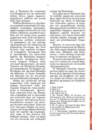 75


μας, ἡ Ἐκκλησία δὲν σταμάτησε               πνεῦμα τῆς Ἐκκλησίας.
νὰ ἐνδιαφέρεται γιὰ τὴν προστασία              Στὶς μέρες μας ἡ Ἐκκλησία ἔχει
ἐνδεῶν, ξένων, χηρῶν, ὀρφανῶν,              νὰ ἐπιδείξει σημαντικὸ κοινωνικὸ
αἰχμαλώτων, ἀσθενῶν καὶ γενικὰ              ἔργο, παρότι δὲν εἶναι αὐτὴ ἡ κύρια
ὅσων εἶχαν ἀνάγκες.                         ἀποστολή της. Κατὰ τὸ διάστημα
   Ὁ Μέγας Βασίλειος λ.χ. εἶχε ἱδρύ-        τῶν τελευταίων χρόνων σὲ ἐνορι-
σει κτηριακὸ συγκρότημα ποὺ περι-           ακὸ καὶ μητροπολιτικὸ ἐπίπεδο,
λάμβανε νοσοκομεῖο, γηροκομεῖο,             δραστηριοποιοῦνται ἐθελοντές, ἐνῷ
ὀρφανοτροφεῖο καὶ ξενώνα γιὰ τοὺς           παράλληλα ὑπάρχουν ὀργανωμένα
ἐνδεεῖς ταξιδιῶτες, καταθέτοντας ὁ          ἱδρύματα -μᾶλλον ἄγνωστα στὸ
ἴδιος γιὰ τὸν σκοπὸ αὐτὸν μεγάλα            εὐρὺ κοινὸ - καὶ ἔ­ ουν ἀ­­ πτυχ­­
                                                               χ     να­­   θεῖ
χρηματικὰ ποσά, ἀλλὰ καὶ δραστη-            ποι­ ί­ ες δράσεις παροχῆς προνοι-
                                               κλ
ριοποιώντας πολλοὺς πλουσίους               ακῶν καί φιλανθρωπικῶν ὑπηρε­
νὰ προσφέρουν γιὰ τὴν κάλυψη                σιῶν.6
τῆς ἀνέχειας καὶ τὴν ἁπάλυνση τῆς              Ὡστόσο, τὸ κοινωνικὸ ἔργο δὲν
ἀνθρώπινης δυστυχίας. Δὲν εἶναι             ἀποτελεῖ αὐτοσκοπὸ γιὰ τὴν Ἐκκλη-
δυνατὸν στὴν παρούσα συνάφεια               σία, ἀλλὰ καρπὸ βιωμένης ἀγάπης
νὰ ἀναφερθοῦν λεπτομερῶς ὅλες               πρὸς τοὺς «ἀδελφούς τοὺς ἐλαχί-
οἱ πρωτοβουλίες καὶ κοινωνικὲς              στους»7, στοὺς ὁποίους ἀναγνωρί-
δράσεις τῆς Ἐκκλησίας διαμέσου              ζεται τὸ πρόσωπο τοῦ Χριστοῦ.
τῶν αἰώνων. Ἀναφέρονται ἐνδει-                 Τὸ κοινωνικὸ κακὸ δὲν θεραπεύ-
κτικὰ ὁρισμένα ὀνόματα, ὅπως                εται, ἂν ὁ τρόπος καὶ τὰ μέσα θερα-
τοῦ ἱεροῦ Χρυσοστόμου, τοῦ ἁγίου            πείας του περιοριστοῦν στὸ ἐπίπεδο
Ἰωάννου τοῦ Ἐλεήμονος Πατριάρ-              τῆς ἐγκοσμιότητας8.
χου Ἀλεξανδρείας, τοῦ Σαμψὼν τοῦ               Ἡ Ἐκκλησία διανοίγει ἀπεριό-
Ξενοδόχου καὶ τῆς ὁσίας Φιλοθέης            ριστους ὁρίζοντες πρὸς τὴν κατεύ-
τῆς Ἀθηναίας, οἱ ὁποῖοι διακρίθη-           θυνση αὐτή, ἀφοῦ μὲ τὸ ἀναστάσιμο
καν ἰδιαίτερα γιὰ τὴν κοινωνικὴ             μήνυμά της ὑπερβαίνει τὸν παρό-
καὶ φιλανθρωπικὴ προσφορά τους.             ντα κόσμο καὶ εἰσάγει στὴ αἰώνια
   Ἀκόμη καὶ μοναστικὰ κέντρα               βασιλεία τῆς ἀγάπης τοῦ Τριαδικοῦ
συμμετεῖχαν στὴν ὀργάνωση καὶ               Θεοῦ.
παροχὴ κοινωνικῶν ἀλλὰ καὶ
ἰατρικῶν ὑπηρεσιῶν, ὅπως ἀποδει-            1. Πράξ. 2,42-45.
                                            2. Πράξ. 6, 2.
κνύει ἡ ἐπιστημονικὴ ἔρευνα.5               3. Βλ. Α΄Κορ.13, 1-8.
Στὴν πρακτικὴ αὐτὴ τῆς Ἐκκλη-               4. Βλ. Ματθ. 5,44 κ.ἐ.
σίας στηρίχθηκε καὶ τὸ προνοιακὸ            5. Βλ. Timothy Miller, Ἡ γέννησις τοῦ
καὶ κοινωνικὸ ἔργο τῶν εὐρωπα-              Νοσοκομείου στὴν Βυζαντνὴ Αὐτοκρατο-
ϊκῶν κρατῶν, ἀποτελώντας ἔκτοτε             ρία, μετ. Ν. Κελέρμε­ ος, ἐκδ. Βῆτα, μὲ τὴν
                                                                  ν
                                            ἀρωγὴ τῆς Ἱ. Μητροπόλεως Θηβῶν καί Λε-
ἀναπόσπαστο στοιχεῖο τοῦ νεώτε-             βαδείας, Ἀθήνα 1998.
ρου δυτικοῦ πολιτισμοῦ. Ἀλλὰ καὶ            6. Βλ. τὸ κείμενο τῆς Ἱερᾶς Συνόδου Πρὸς
στὸν τόπο μας ὁ θεσμὸς τοῦ κοινο-           τὸ Λαό, ἀριθμ. 45, Φεβρουάριος 2011.
τισμοῦ, ποὺ ἀναπτύχθηκε ἰδιαίτερα           7. Βλ. Ματθ. 25,40.
κατὰ τὴν περίοδο τῆς τουρκοκρα-             8. Γ. Ἰ. Μαντζαρίδη, Ὀρθόδοξη θεολογία
                                            καί κοινωνική ζωή, ἐκδ. Πουρναρᾶ, Θεσσα-
τίας, παρὰ τὰ ὅσα λέγονται ἀπὸ              λονίκη 1989.
διάφορες πλευρές, ἕλκει τὶς ἀρχὲς
του στὸ κοινοτικὸ καὶ συλλογικὸ
 