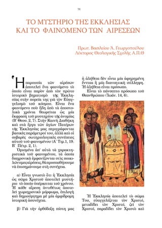 76




    ΤΟ ΜΥΣΤΗΡΙΟ ΤΗΣ ΕΚΚΛΗΣΙΑΣ
  ΚΑΙ ΤΟ ΦΑΙΝΟΜΕΝΟ ΤΩΝ ΑΙΡΕΣΕΩΝ

                                       Πρωτ. Βασιλείου Ἀ. Γεωργοπούλου
                                      Λέκτορος Θεολογικῆς Σχολῆς Α.Π.Θ




Ἡ
                                            ἡ ἀλήθεια δὲν εἶναι μία ἀφηρημένη
        παρουσία τῶν αἱρέσων                ἔννοια ἢ μία διανοητικὴ σύλληψη.
        ἀποτελεῖ ἕνα φαινόμενο τὸ           Ἡ ἀλήθεια εἶναι πρόσωπο.
ὁποῖο εἶναι παρὸν ἀπὸ τὸν πρῶτο                Εἶναι τὸ πάνσεπτο πρόσωπο τοῦ
ἱστορικὸ βηματισμὸ τῆς Ἐκκλη-               Θεανθρώπου (Ἰωάν. 14, 6).
σίας στὴν πορεία της γιὰ τὸν Εὐαγ-
γελισμὸ τοῦ κόσμου. Εἶναι ἕνα
φαινόμενο ποὺ ἤδη ἀπὸ τὰ ἀποστο-
λικὰ χρόνια θεωρεῖται ὡς μία
ἔκφραση τοῦ μυστηρίου τῆς ἀνομίας
(Β΄ Θεσσ. 2, 7). Στὴν Καινὴ Διαθήκη
καὶ στὰ ἔργα τῶν ἁγίων Πατέρων
τῆς Ἐκκλησίας μας περιγράφονται
βασικὲς παράμετροί του, ἀλλὰ καὶ οἱ
σοβαρὲς σωτηριολογικὲς συνέπειες
αὐτοῦ τοῦ φαινομένου (Α΄ Τιμ.1, 19.
Β΄ Πέτρ. 2, 1).
   Ὁρισμένα ἀπ’ αὐτὰ τὰ χαρακτη-
ριστικὰ τοῦ φαινομένου, τὰ ὁποῖα
διαχρονικὰ ἐμφανίζονται στὶς ποικι-
λώνυμες αἱρέσεις, θὰ προσπαθήσουμε
νὰ ἐπισημάνουμε στὴ συνέχεια.

   α) Εἶναι γνωστὸ ὅτι ἡ Ἐκκλησία
ὡς σῶμα Χριστοῦ ἀποτελεῖ μυστή-
ριο τὸ ὁποῖο ὑπέρκειται τοῦ χρόνου.
Ἡ κάθε αἵρεση ἀντιθέτως ἀποτε-
λεῖ χωροχρονικὸ μόρφωμα, ἐπιλογὴ
καὶ δημιούργημα μὲ μία ἀμφίδρομη               Ἡ Ἐκκλησία ἀποτελεῖ τὸ σῶμα
ἱστορική ἀσυνέχεια.                         Του, εὐαγγελίζεται τὸν Χριστό,
                                            μεταδίδει τὸν Χριστό, ζεῖ τὸν
  β) Γιὰ τὴν ὀρθόδοξη πίστη μας             Χριστό, παραδίδει τὸν Χριστὸ καὶ
 