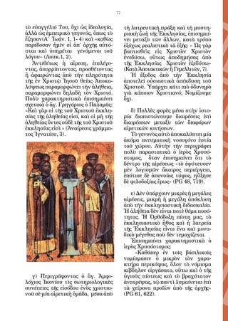 77


τὸ εὐαγγέλιό Του, ὄχι ὡς ἰδεολογία,          τὴ λατρευτικὴ πράξη καὶ τὴ μυστη-
ἀλλὰ ὡς ἐμπειρικὸ γεγονός, ὅπως τὸ           ριακὴ ζωὴ τῆς Ἐκκλησίας, ἐπισημαί-
ἔζησαν(Α΄ Ἰωάν. 1, 1- 4) καὶ «καθὼς          νει μεταξὺ τῶν ἄλλων, κατὰ τρόπο
παρέδοσαν ἠμῖν οἱ ἀπ’ ἀρχῆς αὐτό-            ἐξόχως ρεαλιστικὸ τὰ ἑξῆς: « Ὡς γὰρ
πται καὶ ὑπηρέται γενόμενοι τοῦ              βαπτισθεὶς εἰς Χριστὸν Χριστὸν
λόγου» (Λουκ.1, 2).                          ἐνεδύσω, οὕτως ἀποδημήσας ἀπὸ
   Ἀντιθέτως ἡ αἵρεση, ἐπιλέγο-              τῆς Ἐκκλησίας Χριστὸν ἐξεδύσω»
ντας, ἀπορρίπτοντας, προσθέτοντας            (Κατὰ Ἀποτακτικῶν ἢ Γεμελλιτῶν, 7).
ἢ ἀφαιρώντας ἀπὸ τὴν πληρότητα                  Ἡ ἔξοδος ἀπὸ τὴν Ἐκκλησία
τῆς ἐν Χριστῷ Ἰησοῦ θείας Ἀποκα-             ἀποτελεῖ οὐσιαστικὰ ἀπέκδυση τοῦ
λύψεως παραμορφώνει τὴν ἀλήθεια,             Χριστοῦ. Ὑπάρχει κάτι πιὸ ὀδυνηρὸ
παραμορφώνει δηλαδὴ τὸν Χριστό.              γιὰ κάποιον Χριστιανό; Νομίζουμε
Πολὺ χαρακτηριστικὰ ἐπισημαίνει              ὄχι.
σχετικὰ ὁ ἅγ. Γρηγόριος ὁ Παλαμᾶς:
«Καὶ γὰρ οἱ τῆς τοῦ Χριστοῦ ἐκκλη-              δ) Πολλὲς φορὲς μέσα στὴν ἱστο-
σίας τῆς ἀληθείας εἰσί, καὶ οἱ μὴ τῆς        ρία διαπιστώνουμε διαιρέσεις ἐπὶ
ἀληθείας ὄντες οὐδὲ τῆς τοῦ Χριστοῦ          διαιρέσεων μεταξὺ τῶν διαφόρων
ἐκκλησίας εἰσὶ » (Ἀναίρεσις γράμμα-          αἱρετικῶν κινήσεων.
τος Ἰγνατίου, 3).                               Τὸ γενονὸς αὐτὸ ἀποκαλύπτει μία
                                             ἀκόμα πνευματικὴ νοσογόνο ἑστία
                                             τοῦ χώρου. Αὐτὴν τὴν περιγράφει
                                             πολὺ παραστατικὰ ὁ ἱερὸς Χρυσό-
                                             στομος, ὅταν ἐπισημαίνει ὅτι τὸ
                                             δέντρο τῆς αἱρέσεως «τὸ ἐφύτευσεν
                                             μὲν λογισμῶν ἄκαιρος περιέργεια,
                                             ἐπότισε δὲ ἀπονοίας τύφος, ηὔξησε
                                             δὲ φιλοδοξίας ἔρως» (PG 48, 719).

                                                ε) Δὲν ὑπάρχουν μικρὲς ἡ μεγάλες
                                             αἱρέσεις, μικρὴ ἡ μεγάλη ἀπόκλιση
                                             ἀπὸ τὴν ἐκκλησιαστικὴ διδασκαλία.
                                             Ἡ ἀλήθεια δὲν εἶναι ποτὲ θέμα ποσό-
                                             τητας. Ἡ Ὀρθόδοξη πίστη μας, τὸ
                                             ἐκκλησιαστικὸ ἦθος καὶ ἡ λατρεία
                                             τῆς Ἐκκλησίας εἶναι ἕνα καὶ μονα-
                                             δικὸ μέγεθος ποὺ δὲν τεμαχίζεται.
                                                Ἐπισημαίνει χαρακτηριστικὰ ὁ
                                             ἱερὸς Χρυσόστομος:
                                                  «Καθάπερ ἐν τοῖς βάσιλικοῖς
                                             νομίσμασιν ὁ μικρὸν τὸν χαρα-
                                             κτήρα περικόψας, ὅλον τὸ νόμισμα
                                             κίβδηλον εἰργάσατο, οὕτω καὶ ὁ τῆς
  γ) Περιγράφοντας ὁ ἅγ. Ἀμφι-               ὑγιοῦς πίστεως καὶ τὸ βραχύτατον
λόχιος Ἰκονίου τὶς σωτηριολογικὲς            ἀνατρέψας, τῷ παντὶ λυμαίνεται ἐπὶ
συνέπειες τῆς εἰσόδου ἑνὸς χριστια-          τὰ χείρονα προϊὼν ἀπὸ τῆς ἀρχῆς»
νοῦ σὲ μία αἱρετικὴ ὁμάδα, μέσα ἀπὸ          (PG 61, 622).
 