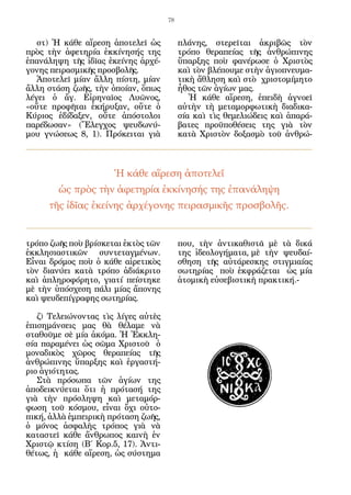 78


   στ) Ἡ κάθε αἵρεση ἀποτελεῖ ὡς          πλάνης, στερεῖται ἀκριβῶς τὸν
πρὸς τὴν ἀφετηρία ἐκκίνησής της           τρόπο θεραπείας τῆς ἀνθρώπινης
ἐπανάληψη τῆς ἰδῖας ἐκείνης ἀρχέ-         ὕπαρξης ποὺ φανέρωσε ὁ Χριστὸς
γονης πειρασμικῆς προσβολῆς.              καὶ τὸν βλέπουμε στὴν ἁγιοπνευμα-
   Ἀποτελεῖ μίαν ἄλλη πίστη, μίαν         τικὴ ἄθληση καὶ στὸ χριστομίμητο
ἄλλη στάση ζωῆς, τὴν ὁποίαν, ὅπως         ἦθος τῶν ἁγίων μας.
λέγει ὁ ἄγ. Εἰρηναῖος Λυῶνος,                Ἡ κάθε αἵρεση, ἐπειδὴ ἀγνοεῖ
«οὔτε προφῆται ἐκήρυξαν, οὔτε ὁ           αὐτὴν τὴ μεταμορφωτικὴ διαδικα-
Κύριος ἐδίδαξεν, οὔτε ἀπόστολοι           σία καὶ τὶς θεμελιώδεις καὶ ἀπαρά-
παρέδωσαν» (Ἔλεγχος ψευδωνύ-              βατες προϋποθέσεις της γιὰ τὸν
μου γνώσεως 8, 1). Πρόκειται γιὰ          κατὰ Χριστὸν δοξασμὸ τοῦ ἀνθρώ-



                    Ἡ κάθε αἵρεση ἀποτελεῖ
       ὡς πρὸς τὴν ἀφετηρία ἐκκίνησής της ἐπανάληψη
     τῆς ἰδῖας ἐκείνης ἀρχέγονης πειρασμικῆς προσβολῆς.


τρόπο ζωῆς ποὺ βρίσκεται ἐκτὸς τῶν        που, τὴν ἀντικαθιστᾶ μὲ τὰ δικά
ἐκκλησιαστικῶν συντεταγμένων.             της ἰδεολογήματα, μὲ τὴν ψευδαί-
Εἶναι δρόμος ποὺ ὁ κάθε αἱρετικὸς         σθηση τῆς αὐτάρεσκης στιγμιαίας
τὸν διανύει κατὰ τρόπο ἀδιάκριτο          σωτηρίας ποὺ ἐκφράζεται ὡς μία
καὶ ἀπληροφόρητο, γιατί πείστηκε          ἀτομικὴ εὐσεβιστικὴ πρακτική.-
μὲ τὴν ὑπόσχεση πάλι μίας ἄπονης
καὶ ψευδεπίγραφης σωτηρίας.

   ζ) Τελειώνοντας τὶς λίγες αὐτὲς
ἐπισημάνσεις μας θὰ θέλαμε νὰ
σταθοῦμε σὲ μία ἀκόμα. Ἡ Ἐκκλη-
σία παραμένει ὡς σῶμα Χριστοῦ ὁ
μοναδικὸς χῶρος θεραπείας τῆς
ἀνθρώπινης ὕπαρξης καὶ ἐργαστή-
ριο ἁγιότητας.
   Στὰ πρόσωπα τῶν ἁγίων της
ἀποδεικνύεται ὅτι ἡ πρότασή της
γιὰ τὴν πρόσληψη καὶ μεταμόρ-
φωση τοῦ κόσμου, εἶναι ὄχι οὐτο-
πική, ἀλλὰ ἐμπειρικὴ πρόταση ζωῆς,
ὁ μόνος ἀσφαλὴς τρόπος γιὰ νὰ
καταστεῖ κάθε ἄνθρωπος καινὴ ἐν
Χριστῷ κτίση (Β΄ Κορ.5, 17). Ἀντι-
θέτως, ἡ κάθε αἵρεση, ὡς σύστημα
 