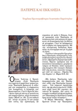 79



              ΠΑΤΕΡΕΣ ΚΑΙ ΕΚΚΛΗΣΙΑ

                Ἐπιμέλεια: Πρωτοπρεσβύτερου Ἀναστασίου Παρούτογλου




                                            συμπόσιο σὲ καλεῖ ὁ Κύριος, ὅταν
                                            σὲ προσκαλεῖ στὴν Ἐκκλησία, σὲ
                                            ἀνάπαυση ἀπὸ τοὺς κόπους σὲ παρα-
                                            κινεῖ, σὲ ἀνακούφιση ἀπὸ τὶς ὀδύνες
                                            σὲ μεταφέρει. Γιατί σὲ ξαλαφρώνει
                                            ἀπὸ τὸ βάρος τῶν ἁμαρτημάτων. Μὲ
                                            τὴν πνευματικὴ ἀπόλαυση θερα-
                                            πεύει τὴ στενοχώρια καὶ μὲ τὴ χαρὰ
                                            τὴ λύπη.
                                               «Τοσοῦτο (τόσο μεγάλο) ἔχει μέγε-
                                            θος ἡ Ἐκκλησία, πολεμουμένη νικᾶ,
                                            ἐπιβουλευομένη περιγίνεται (διασώ-
                                            ζεται), ὑβριζομένη λαμπροτέρα καθί-
                                            σταται, δέχεται τραύματα καὶ οὐ
                                            καταπίπτει (καταπέφτει), χειμάζεται
                                            (πέφτει σὲ θύελλα), ἀλλὰ ναυάγιον
                                            οὐχ ὑπομένει (δὲν ναυαγεῖ). Παλαίει
                                            ἀλλ’ οὐχ ἡττᾶται, πυκτεύει (πυγμα-
                                            χεῖ) ἀλλ’ οὐ νικᾶται». (Ὁμιλία Εἰς
                                            τὴν ἐξορίαν 1,1 Migne Ε.Π. 52)


Ὁ      ἅγιος Ἰωάννης ὁ Χρυσό-
       στομος: «Στὴν Ἐκκλησία
συντηρεῖται ἡ χαρὰ ὅσων χαίρονται,
                                               «Μὴ ἀπέχου Ἐκκλησίας (μὴν
                                            ἀπομακρύνεσαι ἀπὸ τὴν Ἐκκλη-
                                            σία), οὐδὲν γὰρ Ἐκκλησίας ἰσχυρό-
στὴν Ἐκκλησία βρίσκεται ἡ εὐθυ-             τερον… Τοῦ οὐρανοῦ ὑψηλοτέρα
μία τῶν πικραμένων, ἡ εὐφροσύνη             ἐστί, τῆς γῆς πλατυτέρα ἐστίν. Οὐδέ-
τῶν λυπημένων, ἡ ἀναψυχὴ τῶν                ποτε γηρᾶ (ποτὲ δὲν γερνάει), ἀεὶ
βασανισμένων. Γιατί ὁ Χριστὸς λέει:         (πάντα) δὲ ἀκμάζει. Διὰ τοῦτο τὸ
«Δεῦτε πρὸς μὲ πάντες οἱ κοπιῶντες          στερρὸν (σταθερό) αὐτῆς καὶ ἀσάλευ-
καὶ πεφορτισμένοι, κἀγὼ ἀναπαύσω            τον (ἀδιατάραχτο) δηλοῦσα ἡ Γραφὴ
ὑμᾶς» (Ματθ. ια΄, 28). Τί πιὸ ποθητὸ        ὄρος αὐτὴν καλεῖ (ὀνομάζει)».
ἀπ’ αὐτὴν τὴ φωνή; Τί πιὸ γλυκὸ                Ὁ Μέγας Ἀθανάσιος: «Θρόνον
ἀπὸ τούτη τὴν πρόσκληση; Σὲ                 Χριστοῦ ἐννοεῖ τὴν Ἐκκλησίαν,
 