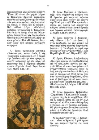 80


ἐπαναπαύεται γὰρ αὐτῇ (σὲ αὐτήν).               Ὁ ἅγιος Μάξιμος ὁ Ὁμολογη-
Ἔσται (θὰ εἶναι), οὖν, φησίν (λέγει),        τής: «Τοῦ σύμπαντος κόσμου τοῦ
ἡ Ἐκκλησία Χριστοῦ καταστρά-                 ἐξ ὁρατῶν καὶ ἀοράτων οὐσιῶν
πτουσα καὶ φωτίζουσα τὴν ὑπ’ οὐρα-           ὑφεστῶτος, εἶναι τύπον καὶ εἰκόνα
νόν, καὶ μένουσα διηνεκῶς (πάντοτε)          τὴν Ἐκκλησίαν» (Ἡ Ἐκκλησία εἶναι
ὡς (ὅπως) ὁ ἥλιος καὶ ἡ σελήνη».             τύπος καὶ εἰκόνα τοῦ σύμπαντος
Καὶ ἀλλοῦ λέγει: «Καθολικὴ                   κόσμου ποὺ ἀποτελεῖται ἀπὸ ὁρατὲς
καλεῖται (ὀνομάζεται ἡ Ἐκκλησία)             καὶ ἀόρατες οὐσίες). (Μυσταγωγία
διὰ τὸ κατὰ πάσης εἶναι τῆς Οἰκου-           2. Migne Ε.Π. 91, 668 C).
μένης ἀπὸ περάτων γῆς ἕως περάτων
(ἐπειδὴ ἁπλώνεται σὲ ὁλόκληρη τὴν               Ὁ ἅγιος Ἰωάννης ὁ Δαμασκη-
οἰκουμένη)». Καὶ «Καθολική, διότι            νός: «Εἰκὼν… ἐστὶ τοῦ Θεοῦ… ἡ
καθ’ ὅλου τοῦ κόσμου κεχυμένη                ἁγία ἐκκλησία, ὡς τὴν αὐτὴν τῷ
ὑπάρχει».                                    Θεῷ περὶ τοὺς πιστοὺς ἐνεργοῦσαν
                                             ἕνωσιν» (ἡ Ἐκκλησία ἐνεργεῖ τὴν
  Ὁ ἅγιος Γρηγόριος Νύσσης:                  ἕνωση τῶν πιστῶν μὲ τὸν Θεό. (Ἱερὰ
«Κόσμου γὰρ κτίσις ἐστὶν ἡ τῆς               Παράλληλα Ε΄ στ΄, Migne Ε.Π. 95).
Ἐκκλησίας κατασκευή, ἐν ᾗ (κατὰ
τὴν ὁποία) κατὰ τὴν τοῦ προφήτου                Ὁ ἅγιος Κλήμης Ἀλεξανδρεύς:
φωνὴν (σύμφωνα μὲ τὸν λόγο τοῦ               «Σωτηρία τοίνυν τὸ ἕπεσθαι Χριστῷ
προφήτη) καὶ ὁ οὐρανὸς κτίζεται              (τὸ νὰ ἀκολουθεῖ κανεὶς τὸν Χρι-
καινός. (Ὁμιλία 13 στὸ Ἆσμα Ἀσμά-            στό). Οὕτω τὸ πιστεῦσαι μόνον καὶ
των. Migne E.Π. 44)».                        ἀναγεννηθῆναι τελείωσίς ἐστιν ἐν
                                             ζωῇ, οὐ γὰρ ποτὲ ἀσθενεῖ ὁ Θεός, ὡς
                                             γὰρ τὸ θέλημα τοῦ Θεοῦ ἔργον ἐστι
                                             καὶ τοῦτο κόσμος ὀνομάζεται, οὕτω
                                             καὶ τὸ βούλημα αὐτοῦ ἐστι σωτη-
                                             ρία καὶ τοῦτο Ἐκκλησία κέκληται».
                                             (Παιδαγωγὸν 1,6, Migne Ε.Π. 6,281
                                             ΒΕΠΕΣ, 7.92).

                                               Ὁ ἅγιος Νικόλαος Καβάσιλας:
                                             «Σημαίνεται ἡ Ἐκκλησία ἐν τοῖς μυ-
                                             στηρίοις οὐχ ὡς ἐν συμβόλοις, ἀλλ’
                                             ὡς ἐν καρδίᾳ μέλη καὶ ὡς ἐν ρίζῃ
                                             τοῦ φυτοῦ κλάδοι, καὶ καθάπερ ἔφη
                                             ὁ Κύριος, ὡς ἐν ἀμπέλῳ κλήματα.
                                             Οὐ γὰρ ὀνόματος ἐνταῦθα κοινωνία
                                             μόνον ἡ ἀναλογίας ὁμοιότης, ἀλλὰ
                                             πράγματος ταυτότης».

                                                Ὁ ἱερὸς Αὐγουστῖνος: «Ἡ Ἐκκλη-
                                             σία... εἶναι ὁ Χριστὸς ὁ μεθ’ ἡμῶν
                                             ὢν καὶ παρατεινόμενος εἰς τοὺς
                                             αἰῶνας».
 