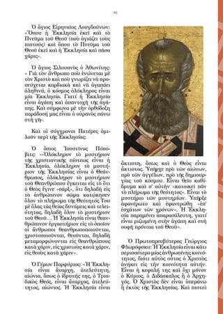 81


   Ὁ ἅγιος Εἰρηναῖος Λουγδούνων:
«Ὅπου ἡ Ἐκκλησία ἐκεῖ καὶ τὸ
Πνεῦμα τοῦ Θεοῦ (ποὺ ἁγιάζει τοὺς
πιστούς) καὶ ὅπου τὸ Πνεῦμα τοῦ
Θεοῦ ἐκεῖ καὶ ἡ Ἐκκλησία καὶ πᾶσα
χάρις».

   Ὁ ἅγιος Σιλουανὸς ὁ Ἀθωνίτης:
« Γιὰ τὸν ἄνθρωπο ποὺ ἑνώνεται μὲ
τὸν Χριστὸ καὶ ποὺ γνωρίζει νὰ προ-
σεύχεται καρδιακὰ καὶ νὰ ἀγαπάει
ἀληθινά, ὁ κόσμος ὁλόκληρος εἶναι
μία Ἐκκλησία. Γιατί ἡ Ἐκκλησία
εἶναι ἀγάπη καὶ ἀπαντοχὴ τῆς ἀγά-
πης. Καὶ σύμφωνα μὲ τὴν ὀρθόδοξη
παράδοσή μας εἶναι ὁ οὐρανὸς πάνω
στὴ γῆ».

  Καὶ οἱ σύγχρονοι Πατέρες ὁμι-
λοῦν περὶ τῆς Ἐκκλησίας:

   Ὁ ὅσιος Ἰουστῖνος Πόπο-
βιτς: -«Ὁλόκληρον τὸ μυστήριον
τῆς χριστιανικῆς πίστεως εἶναι ἡ
                                             ἄκτιστη, ὅπως καὶ ὁ Θεὸς εἶναι
Ἐκκλησία, ὁλόκληρον τὸ μυστή-
                                             ἄκτιστος. Ὑπῆρχε πρὸ τῶν αἰώνων,
ριον τῆς Ἐκκλησίας εἶναι ὁ Θεάν-
                                             πρὸ τῶν ἀγγέλων, πρὸ τῆς δημιουρ-
θρωπος, ὁλόκληρον τὸ μυστήριον
                                             γίας τοῦ κόσμου. Εἶναι θεῖο καθί-
τοῦ Θεανθρώπου ἔγκειται εἰς τὸ ὅτι
                                             δρυμα καὶ σ’ αὐτὴν «κατοικεῖ πᾶν
ὁ Θεὸς ἔγινε «σάρξ», ὅτι δηλαδὴ εἰς
                                             τὸ πλήρωμα τῆς θεότητος». Εἶναι τὸ
τὸ ἀνθρώπινον σῶμα κατῴκησεν
                                             μυστήριο τῶν μυστηρίων. Ὑπῆρξε
ὅλον τὸ πλήρωμα τῆς Θεότητός Του
                                             ἀφανέρωτο καὶ ἐφανερώθη «ἐπ’
μὲ ὅλας τὰς θείας δυνάμεις καὶ τελει-
                                             ἐσχάτων τῶν χρόνων». Ἡ Ἐκκλη-
ότητας, δηλαδὴ ὅλον τὸ μυστήριον
                                             σία παραμένει ἀπαρασάλευτη, γιατί
τοῦ Θεοῦ… Ἡ Ἐκκλησία εἶναι θεαν-
                                             εἶναι ριζωμένη στὴν ἀγάπη καὶ στὴ
θρώπινον ἐργαστήριον εἰς τὸ ὁποῖον
                                             σοφὴ πρόνοια τοῦ Θεοῦ».
οἱ ἄνθρωποι θεανθρωποποιοῦνται,
χριστοποιοῦνται, θεοῦνται, δηλαδὴ
μεταμορφώνονται εἰς θεανθρώπους                 Ὁ Πρωτοπρεσβύτερος Γεώργιος
κατὰ χάριν, εἰς χριστοὺς κατὰ χάριν,         Φλωρόφσκυ: Ἡ Ἐκκλησία εἶναι κάτι
εἰς θεοὺς κατὰ χάριν».                       περισσότερο μίας ἀνθρωπίνης κοινό-
                                             τητος, διότι αὐτὸς οὗτος ὁ Χριστὸς
   Ὁ Γέρων Πορφύριος: «Ἡ Ἐκκλη-              ἀνήκει εἰς τὴν κοινότητα αὐτήν.
σία εἶναι ἄναρχη, ἀτελεύτητη,                Εἶναι ἡ κεφαλή της καὶ ὄχι μόνον
αἰώνια, ὅπως ὁ ἱδρυτής της, ὁ Τρια-          ὁ Κύριος, ὁ Διδάσκαλος ἢ ὁ Ἀρχη-
δικὸς Θεός, εἶναι ἄναρχος, ἀτελεύ-           γός. Ὁ Χριστὸς δὲν εἶναι ὑπεράνω
τητος, αἰώνιος. Ἡ Ἐκκλησία εἶναι             ἢ ἐκτὸς τῆς Ἐκκλησίας. Καὶ πιστοὶ
 