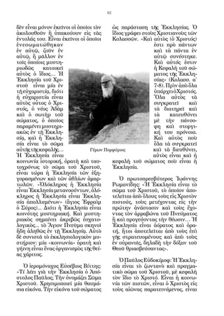 82


δὲν εἶναι μόνον ἐκεῖνοι οἱ ὁποῖοι τὸν    ὡς παράσταση τῆς Ἐκκλησίας. Ὁ
ἀκολουθοῦν ἢ ὑπακούουν εἰς τὰς           ἴδιος γράφει στοὺς Χριστιανοὺς τῶν
ἐντολάς του. Εἶναι ἐκεῖνοι οἱ ὁποῖοι     Κολασσῶν. «Καὶ αὐτὸς (ὁ Χριστός)
ἐνεσωματώθηκαν                                            ἐστι πρὸ πάντων
ἐν αὐτῷ, ζοῦν ἐν                                          καὶ τὰ πάντα ἐν
αὐτῷ, ἢ μᾶλλον ἐν                                         αὐτῷ συνέστηκε.
τοῖς ὁποίοις μυστη-                                       Καὶ αὐτός ἐστιν
ριωδῶς      κατοικεῖ                                      ἡ Κεφαλὴ τοῦ σώ-
αὐτὸς ὁ ἴδιος… Ἡ                                          ματος τῆς Ἐκκλη-
Ἐκκλησία τοῦ Χρι-                                         σίας» (Κολασσ. α΄
στοῦ εἶναι μία ἐν                                         7-8). Πρὶν ἀπὸ ὅλα
τῇ εὐχαριστίᾳ, διότι                                      ὑπάρχει ὁ Χριστός.
ἡ εὐχαριστία εἶναι                                        Ὅλα αὐτὸς τὰ
αὐτὸς οὗτος ὁ Χρι-                                        συγκρατεῖ      καὶ
στός, ὁ νέος Ἀδὰμ                                         τὰ διατηρεῖ καὶ
καὶ ὁ σωτὴρ τοῦ                                           τὰ     κατευθύνει
σώματος, ὁ ὁποῖος                                         μὲ τὴν πάνσο-
παραμένει μυστηρι-                                        φη καὶ στοργι-
ακῶς ἐν τῇ Ἐκκλη-                                         κή του πρόνοια.
σίᾳ, καὶ ἡ Ἐκκλη-                                         Καὶ αὐτὸς ποὺ
σία εἶναι τὸ σῶμα                                         ὅλα τὰ συγκρατεῖ
αὐτῆς τῆς κεφαλῆς…              Γέρων Πορφύριος           καὶ τὰ διευθύνει,
Ἡ Ἐκκλησία εἶναι                                          αὐτὸς εἶναι καὶ ἡ
κοινωνία ἱστορική, ὁρατὴ καὶ ταυ-        κεφαλὴ τοῦ σώματος ποὺ εἶναι ἡ
τοχρόνως τὸ σῶμα τοῦ Χριστοῦ,            Ἐκκλησία.
εἶναι τώρα ἡ Ἐκκλησία τῶν ἐξη-
γορασμένων καὶ τῶν ἀθλίων ἁμαρ-             Ὁ πρωτοπρεσβύτερος Ἰωάννης
τωλῶν. «Ὁλόκληρος ἡ Ἐκκλησία             Ρωμανίδης: «Ἡ Ἐκκλησία εἶναι τὸ
εἶναι Ἐκκλησία μετανοούντων, ὁλό-        σῶμα τοῦ Χριστοῦ, τὸ ὁποῖον ἀπο-
κληρος ἡ Ἐκκλησία εἶναι Ἐκκλη-           τελεῖται ἀπὸ ὅλους τοὺς εἰς Χριστὸν
σία ἀπολλυμένων» (ἅγιος Ἐφραὶμ           πιστούς, τοὺς μετέχοντας εἰς τὴν
ὁ Σύρος)... Διότι ἡ Ἐκκλησία εἶναι       πρώτην ἀνάστασιν καὶ τοὺς ἔχο-
κοινότης μυστηριακή. Καὶ μυστη-          ντας τὸν ἀρραβώνα τοῦ Πνεύματος
ριακὸς σημαίνει ἀκριβῶς ἐσχατο-          ἢ καὶ προγεύοντας τὴν θέωσιν… Ἡ
λογικὸς... τὸ Ἅγιον Πνεῦμα σκηνοῖ        Ἐκκλησία εἶναι ἀόρατος καὶ ὁρα-
ἤδη ἀληθῶς ἐν τῇ Ἐκκλησίᾳ. Αὐτὸ          τή, ἤτοι ἀποτελεῖται ἀπὸ τοὺς ἐπὶ
δὲ συνιστᾶ τὸ ἐκκλησιολογικὸν μυ-        γῆς στρατευομένους καὶ ἀπὸ τοὺς
στήριον: μία «κοινωνία» ὁρατὴ καὶ        ἐν οὐρανοῖς, δηλαδὴ τὴν δόξαν τοῦ
γήινη εἶναι ἕνας ὀργανισμὸς τῆς θεί-     Θεοῦ θριασβεύσαντας».
ας χάριτος.
                                            Ὁ Παῦλος Εὐδοκίμοφ: Ἡ Ἐκκλη-
   Ὁ ἱερομόναχος Εὐσέβιος Βίττης:        σία εἶναι τὸ ζωντανὸ καὶ πραγμα-
«Τί λέει γιὰ τὴν Ἐκκλησία ὁ Ἀπό-         τικὸ σῶμα τοῦ Χριστοῦ, μὲ κεφαλὴ
στολος Παῦλος; Τὴν ὀνομάζει Σῶμα         τὸν ἴδιο τὸ Χριστό. Εἶναι ἡ κοινω-
Χριστοῦ. Χρησιμοποιεῖ μία θαυμά-         νία τῶν πιστῶν, εἶναι ὁ Χριστὸς εἰς
σια εἰκόνα. Τὴν εἰκόνα τοῦ σώματος       τοὺς αἰῶνας παρατεινόμενος, εἶναι
 