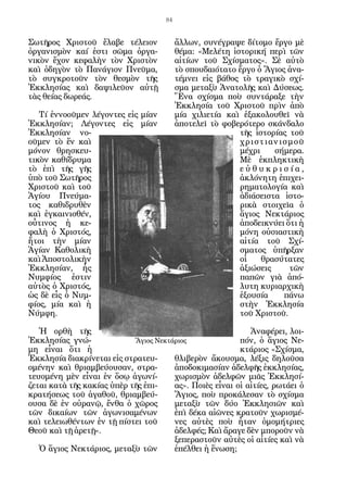 84


Σωτῆρος Χριστοῦ ἔλαβε τέλειον             ἄλλων, συνέγραψε δίτομο ἔργο μὲ
ὀργανισμὸν καί ἐστι σῶμα ὀργα-            θέμα: «Μελέτη ἱστορική περὶ τῶν
νικὸν ἔχον κεφαλὴν τὸν Χριστὸν            αἰτίων τοῦ Σχίσματος». Σὲ αὐτὸ
καὶ ὁδηγὸν τὸ Πανάγιον Πνεῦμα,            τὸ σπουδαιότατο ἔργο ὁ Ἅγιος ἀνα-
τὸ συγκροτοῦν τὸν θεσμὸν τῆς              τέμνει εἰς βάθος τὸ τραγικὸ σχί-
Ἐκκλησίας καὶ δαψιλεῦον αὐτῇ              σμα μεταξὺ Ἀνατολῆς καὶ Δύσεως.
τὰς θείας δωρεάς.                         Ἕνα σχίσμα ποὺ συντάραξε τὴν
                                          Ἐκκλησία τοῦ Χριστοῦ πρὶν ἀπὸ
   Τί ἐννοοῦμεν λέγοντες εἰς μίαν         μία χιλιετία καὶ ἐξακολουθεῖ νὰ
Ἐκκλησίαν; Λέγοντες εἰς μίαν              ἀποτελεῖ τὸ φοβερότερο σκάνδαλο
Ἐκκλησίαν νο-                                             τῆς ἱστορίας τοῦ
οῦμεν τὸ ἕν καὶ                                           χριστιανισμοῦ
μόνον θρησκευ-                                            μέχρι    σήμερα.
τικὸν καθίδρυμα                                           Μὲ ἐκπληκτικὴ
τὸ ἐπὶ τῆς γῆς                                            εὐθυκρισία,
ὑπὸ τοῦ Σωτῆρος                                           ἀκλόνητη ἐπιχει-
Χριστοῦ καὶ τοῦ                                           ρηματολογία καὶ
Ἁγίου Πνεύμα-                                             ἀδιάσειστα ἱστο-
τος καθιδρυθὲν                                            ρικὰ στοιχεῖα ὁ
καὶ ἐγκαινισθέν,                                          ἅγιος Νεκτάριος
οὗτινος ἡ κε-                                             ἀποδεικνύει ὅτι ἡ
φαλὴ ὁ Χριστός,                                           μόνη οὐσιαστικὴ
ἤτοι τὴν μίαν                                             αἰτία τοῦ Σχί-
Ἁγίαν Καθολικὴ                                            σματος ὑπῆρξαν
καὶ Ἀποστολικὴν                                           οἱ    θρασύτατες
Ἐκκλησίαν, ἧς                                             ἀξιώσεις     τῶν
Νυμφίος ἐστιν                                             παπῶν γιὰ ἀπό-
αὐτὸς ὁ Χριστός,                                          λυτη κυριαρχικὴ
ὡς δὲ εἷς ὁ Νυμ-                                          ἐξουσία     πάνω
φίος, μία καὶ ἡ                                           στὴν Ἐκκλησία
Νύμφη.                                                    τοῦ Χριστοῦ.

   Ἡ oρθὴ τῆς                                               Ἀναφέρει, λοι-
Ἐκκλησίας γνώ-              Ἅγιος Νεκτάριος              πόν, ὁ ἅγιος Νε-
μη εἶναι ὅτι ἡ                                           κτάριος «Σχίσμα,
Ἐκκλησία διακρίνεται εἰς στρατευ-      θλιβερὸν ἄκουσμα, λέξις δηλοῦσα
ομένην καὶ θριαμβεύουσαν, στρα-        ἀποδοκιμασίαν ἀδελφῆς ἐκκλησίας,
τευομένη μὲν εἶναι ἐν ὅσῳ ἀγωνί-       χωρισμὸν ἀδελφῶν μιᾶς Ἐκκλησί-
ζεται κατὰ τῆς κακίας ὑπὲρ τῆς ἐπι-    ας». Ποιὲς εἶναι οἱ αἰτίες, ρωτάει ὁ
κρατήσεως τοῦ ἀγαθοῦ, θριαμβεύ-        Ἅγιος, ποὺ προκάλεσαν τὸ σχίσμα
ουσα δὲ ἐν οὐρανῷ, ἔνθα ὁ χῶρος        μεταξὺ τῶν δύο Ἐκκλησιῶν καὶ
τῶν δικαίων τῶν ἀγωνισαμένων           ἐπὶ δέκα αἰῶνες κρατοῦν χωρισμέ-
καὶ τελειωθέντων ἐν τῇ πίστει τοῦ      νες αὐτὲς ποὺ ἦταν ὁμομήτριες
Θεοῦ καὶ τῇ ἀρετῇ».                    ἀδελφές; Καὶ ἄραγε δὲν μποροῦν νὰ
                                       ξεπεραστοῦν αὐτὲς οἱ αἰτίες καὶ νὰ
   Ὁ ἅγιος Νεκτάριος, μεταξὺ τῶν       ἐπέλθει ἡ ἕνωση;
 