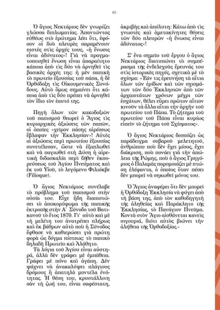 85


   Ὁ ἅγιος Νεκτάριος δὲν γνωρίζει          ἀκριβὴς καὶ ἀπόλυτη: Κάτω ἀπὸ τὶς
γλώσσα διπλωματίας. Ἀπαντώντας             γνωστὲς καὶ ἀμετακίνητες θέσεις
εὐθέως στὸ ἐρώτημα λέει ὅτι, ἐφό-          τῶν δύο πλευρῶν «ἡ ἕνωσις εἶναι
σον οἱ δυὸ πλευρὲς παραμένουν              ἀδύνατος»!
πιστὲς στὶς ἀρχές τους, «ἡ ἕνωσις
εἶναι ἀδύνατος»! Γιὰ νὰ πραγμα-               Σ’ ἕνα σημεῖο τοῦ ἔργου ὁ ἅγιος
τοποιηθεῖ ἕνωση εἶναι ἀπαραίτητο           Νεκτάριος διατυπώνει τὸ συμπέ-
κάποια ἀπὸ τὶς δύο νὰ ἀρνηθεῖ τὶς          ρασμα τῆς ἐνδελεχοῦς ἔρευνάς του
βασικὲς ἀρχές της: ἡ μὲν παπικὴ            στὶς ἱστορικὲς πηγές, σχετικὰ μὲ τὸ
τὸ πρωτεῖο ἐξουσίας τοῦ πάπα, ἡ δὲ         σχίσμα: «Ἐάν τις ἐρευνήση τὰ αἴτια
Ὀρθόδοξη τὶς Οἰκουμενικὲς Συνό-            ὅλων τῶν ἐρίδων καὶ τῶν σχισμά-
δους. Αὐτὸ ὅμως σημαίνει ὅτι κά-           των τῶν δύο Ἐκκλησιῶν ἀπὸ τῶν
ποια ἀπὸ τὶς δύο πρέπει νὰ ἀρνηθεῖ         ἀρχαιοτάτων χρόνων μέχρι τῶν
τὸν ἴδιο τὸν ἑαυτό της.                    ἐσχάτων, θέλει εὕρει πρῶτον αἴτιον
                                           κινοῦν τὰ ἄλλα αἴτια τὴν ἀρχὴν τοῦ
   Πηγὴ ὅλων τῶν κακοδοξιῶν                πρωτείου τοῦ Πάπα. Τὸ ζήτημα τοῦ
τοῦ παπισμοῦ θεωρεῖ ὁ Ἅγιος τὶς            πρωτείου τοῦ Πάπα εἶναι κυρίως
κυριαρχικὲς ἀξιώσεις τῶν παπῶν,            εἰπεῖν τὸ ζήτημα τοῦ Σχίσματος».
οἱ ὁποῖες «χεῖρον πάσης αἱρέσεως
ἔβλαψαν τὴν Ἐκκλησίαν»! Αὐτὲς                 Ὁ ἅγιος Νεκτάριος δεσπόζει ὡς
οἱ ἀξιώσεις περὶ πρωτείου ἐξουσίας         παράδειγμα σοβαροῦ μελετητοῦ,
συνετέλεσαν, ὥστε νὰ ἐξαπλωθεῖ             ἀνθρώπου ποὺ δὲν ἔχει μίσος, ἔχει
καὶ νὰ παγιωθεῖ στὴ Δύση ἡ αἱρε-           διάκριση, ποὺ πονάει γιὰ τὴν ἀπώ-
τικὴ διδασκαλία περὶ δῆθεν ἐκπο-           λεια τῆς Ρώμης, ποὺ ὁ ἅγιος Γρηγό-
ρεύσεως τοῦ Ἁγίου Πνεύματος καὶ            ριος ὁ Παλαμᾶς παρομοιάζει μὲ πτώ-
ἐκ τοῦ Υἱοῦ, τὸ λεγόμενο Φιλιόκβε          ση ἐλέφαντα, ὁ ὁποῖος ὅταν πέσει
(Filioque).                                δὲν μπορεῖ νὰ σηκωθεῖ μόνος του.

   Ὁ ἅγιος Νεκτάριος συνέλαβε                 Ὁ Ἅγιος ἀναφέρει ὅτι δὲν μπορεῖ
τὸ πρόβλημα τοῦ παπισμοῦ στὴν              ἡ Ὀρθόδοξη Ἐκκλησία νὰ φύγει ἀπὸ
οὐσία του. Εἶχε ἤδη διαπιστώ-              τὴ βάση της, ἀπὸ τὸν καθοδηγητὴ
σει τὸ ἀποκορύφωμα τῆς παπικῆς             τῆς ἀληθείας καὶ Παράκλητο τῆς
ἐκτροπῆς στὴν Α΄ Σύνοδο τοῦ Βατι-          Ἐκκλησίας, τὸ Πανάγιον Πνεῦμα.
κανοῦ τὸ ἔτος 1870. Γι’ αὐτὸ καὶ μὲ        Κοντὰ στὸν Ἅγιο αἰσθάνεται κανεὶς
τὴ μελέτη του ἀνατρέπει πλήρως             σιγουριά, διότι αὐτὸς βιώνει τὴν
καὶ ἐκ βάθρων αὐτὸ ποὺ ἡ Σύνοδος           ἀλήθεια τῆς Ὀρθοδοξίας.-
ἔφθασε νὰ καθιερώσει γιὰ πρώτη
φορὰ ὡς δόγμα πίστεως: τὸ παπικὸ
δηλαδὴ Πρωτεῖο καὶ Ἀλάθητο.
   Τὰ λόγια τοῦ Ἁγίου εἶναι αὐστη-
ρά, ἀλλὰ δὲν γράφει μὲ ἐμπάθεια.
Γράφει μὲ πόνο καὶ ἀγάπη. Δὲν
ψάχνει νὰ ἀνακαλύψει πλάγιους
δρόμους ἢ ἀπατηλὰ μοντέλα ἑνό-
τητας. Ἡ θέση του, κρυστάλλινη
σὰν τὴ ζωή του, εἶναι σαφέστατη,
 