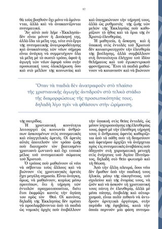 87


θὰ τοὺς βοηθοῦν ὄχι μόνο νὰ ἀμύνο-         καὶ ὑποχρεώνουν τὴν τήρησή τους,
νται, ἀλλὰ καὶ νὰ ἀνακαινίζονται           ἀλλὰ ὡς ρυθμιστὲς τῆς ζωῆς τῶν
πνευματικά.                                μελῶν τῆς Ἐκκλησίας ποὺ καθο-
   Ἂν αὐτὸ ποὺ λέμε «Ἐκκλησία»             ρίζουν τὸ ἦθος καὶ τὰ ὅρια τῆς ἐν
δὲν εἶναι μόνον ἡ Διοίκησή της,            Χριστῷ ἐλευθερίας.
ἀλλὰ ὅλα τὰ μέλη της, τότε στὸ ἔργο           Ἡ μαθητεία, ἡ ἄσκηση καὶ ἡ
τῆς πνευματικῆς ἀνατροφοδότησης            ὑπακοὴ στὶς ἐντολὲς τοῦ Χριστοῦ
καὶ ἀνακαίνισης τῶν νέων σήμερα            δὲν καταστρατηγοῦν τὴν ἐλευθερία
εἶναι ἀνάγκη νὰ συμμετέχουν ὅλα            τῆς βούλησης, ἀλλὰ συμβάλλουν
τὰ μέλη μὲ τὸ σωστὸ τρόπο, ἀφοῦ ἡ          στὴ δυνατότητα ἐλέγχου τοῦ ἰδίου
ἀγωγὴ τῶν νέων ἀφορᾶ τόσο στὴν             θελήματος καὶ τοῦ ἐγωκεντρικοῦ
προσωπική τους ὁλοκλήρωση ὅσο              φρονήματος. Ἔτσι τὰ παιδιὰ μαθαί-
καὶ στὸ μέλλον τῆς κοινωνίας καὶ           νουν νὰ κατανοοῦν καὶ νὰ βιώνουν


        Ὅταν τὰ παιδιὰ δὲν ἀνατραφοῦν στὸ πλαίσιο
    τῆς χριστιανικῆς ἀγωγῆς ἀντιδροῦν στὸ τελικὸ στάδιο
        τῆς διαμορφώσεως τῆς προσωπικότητάς τους,
        δηλαδὴ λίγο πρὶν νὰ φθάσουν στὴν ὡρίμανση.


τῆς πατρίδας.                              τὴν ὑπακοὴ στὶς θεῖες ἐντολές, ὡς
   Ἡ     χριστιανικὴ    κοινότητα          μέσον ἰσχυροποίησης τῆς ἐλευθερίας
λειτουργεῖ ὡς κοινωνία ἀνθρώ-              τους, ἀφοῦ μὲ τὴν ἐλεύθερη τήρησή
πων ἀσκουμένων στὶς πνευματικὲς            τους ὁ ἄνθρωπος ἀφενὸς καθαρίζε-
καὶ εὐαγγελικὲς ἀρετές. Οἱ ἀρετὲς          ται ἀπὸ τὰ πάθη ποὺ τὴ δεσμεύουν
αὐτὲς ἀποτελοῦν τὸν τρόπο ζωῆς             καὶ ἀφετέρου ἀρχίζει νὰ ἀνέρχεται
ποὺ διατηροῦν τὸν βαπτισμένο               πρὸς τὶς πνευματικὲς ἀναβάσεις ποὺ
χριστιανὸ ζωντανὸ καὶ ὄχι τυπικὸ           ὁδηγοῦν στὴ χαρισματικὴ μετοχὴ
μέλος τοῦ πνευματικοῦ σώματος              στὶς ἐνέργειες τοῦ Ἁγίου Πνεύμα-
τοῦ Χριστοῦ.                               τος, δηλαδὴ στὸ θεῖο φωτισμὸ καὶ
   Ὁ τρόπος ποὺ μαθαίνουν οἱ νέοι          τὴ θέωση.
νὰ σέβονται τοὺς ἄλλους καὶ νὰ                Ἀπὸ τὴν ἄλλη πλευρά, ὅσοι νέοι
βιώνουν τὶς χριστιανικὲς ἀρετὲς            δὲν ἔμαθαν ἀπὸ τὴν παιδική τους
ἔχει μεγάλη σημασία. Εἶναι ἀνάγκη,         ἡλικία, μέσῳ τῆς οἰκογένειας, τοῦ
ὅμως, νὰ μαθαίνουν, κυρίως μέσῳ            σχολείου καὶ τῆς ἐνορίας τους, νὰ
προτύπων, ὅτι ἡ τήρηση τῶν                 ζοῦν καὶ νὰ ἀσκοῦν τὴ χριστιανική
ἐντολῶν πραγματοποιεῖται, διότι            τους πίστη ἐν ἐλευθερίᾳ, ἀλλὰ μὲ
ἔτσι ἐκφράζει κανεὶς τὴν ἀγάπη             μέσα πίεσης, ἐπιβολῆς καὶ αὐταρ-
του πρὸς τὸν Θεό. Οἱ κανόνες,              χισμοῦ, εἶναι πολὺ πιθανὸ νὰ ἀντι-
δηλαδὴ τῆς Ἐκκλησίας δὲν πρέπει            δροῦν ἀρνητικὰ ἀργότερα, στὴν
νὰ προσλαμβάνονται ἀπὸ τὰ παιδιὰ           περίοδο τῆς ἐφηβείας, κατὰ τὴν
ὡς νομικὲς ἀρχὲς ποὺ ἐπιβάλλουν            ὁποία περνοῦν μία φάση πνευμα-
 