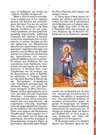 7


στου νὰ διαδέχεται τὴν ἐποχὴ τοῦ           δὲν εἶναι ὁ Χριστός, ἀλλ’ ὁ ἄρχων τοῦ
«Ἰχθύος», δηλαδὴ τοῦ Χριστοῦ.              κόσμου τούτου.
   Μέσα σ΄ αὐτὸ τὸ πλαίσιο κατευθύ-           4. Ὅπως ὅμως ὁ Θεὸς ἀγαπᾶ τὸν
νεται ὁ κόσμος μας σὲ ὅ,τι σημαίνει        κόσμο, καὶ μάλιστα φανερώνεται ἡ
ἄρνηση τοῦ Χριστοῦ καὶ καταπολέ-           ἀγάπη Του ἐκεῖ ποὺ ἡ τραγικότητα
μηση τοῦ ἔργου Του καὶ τῶν πιστῶν          τοῦ ἀνθρώπου καὶ τοῦ κόσμου πλεο-
Του. Ἐνῷ τὰ συνθήματα τῆς Νέας             νάζει (Πρβλ. Ρωμ. 5,20), τὸ ἴδιο καὶ
Ἐποχῆς συνδέονται μὲ μία χιλια-            ἡ Ἐκκλησία Του, ποὺ συνεχίζει μὲ
στικὴ προσδοκία, στὰ ὅρια μίας ἐνδο-       τοὺς Ποιμένες της νὰ διακονεῖ τὸν
κοσμικῆς ἐσχατολογίας καθολικῆς            κόσμο καὶ νὰ τὸν θεραπεύει, προσφέ-
εὐημερίας καὶ εἰρήνης, ἡ ἀπογοή-
τευση εἶναι παγκόσμια, διότι ἀναπα-
ράγεται τὸ παλαιὸ σύστημα μὲ ὅλη
τὴν παθογένειά του. Ἐξαπλώνεται
ὅμως ὅλο καὶ περισσότερο, ἕνα μονο-
κρατορικὸ παγκόσμιο σύστημα, ποὺ
παγιώνει τὴν ἀστάθεια, τὴν ἀνασφά-
λεια καὶ τὸν πόλεμο γιὰ τὴν ὑποταγὴ
καὶ ἐκμετάλλευση τῶν πάντων,
ἀλλὰ καὶ ἀβεβαιότητα γιὰ τὸ μέλλον.
Ὁ κόσμος μας βυθίζεται ὅλο καὶ
περισσότερο στὴν ἐξαθλίωση, πνευ-
ματικὰ καὶ οἰκονομικά, γιὰ νὰ διευ-
κολύνεται ἡ ὑποταγὴ ὅλων στὴν
Ὑπερδύναμη καὶ τὶς ἐπιλογές της.
Τὰ Χριστούγεννα ἐμεῖς οἱ Ὀρθόδο-
ξοι ψάλλουμε τὸ ὑπέροχο τροπά-
ριο τῆς ἁγίας Κασσίας ἢ Κασσιανῆς,
τῆς Ὑμνογράφου, ἀναφερόμενοι
στὴν παγκόσμια μονοκρατορία τῆς
(Παλαιᾶς) Ρώμης: «ὑπὸ μίαν βασι-
λείαν ἐγκόσμιον τὰ ἔθνη ἐγένοντο».
Σήμερα τὰ ἔθνη τῆς ἐποχῆς μας «γίνο-       ροντάς του τὴ θεραπεία γιὰ τὴ νόσο
νται» καὶ πάλιν ὑπὸ μίαν παγκόσμια         του, πνευματικὴ καὶ κοινωνική. Ὁ
«βασιλεία», ἐντασσόμενα -ἀναγκα-           κόσμος, ὅσο αὐξάνει ἡ τραγικότητά
στικὰ καὶ στανικά- σὲ ἕνα κατασκευ-        του, τόσο περισσότερο ἀναζητεῖ τὴ
ασμένο ἀπὸ τοὺς ἀρχιτέκτονες τῆς           σωτηρία, ἀνεπίγνωστα, χωρὶς νὰ
παγκόσμιας πολιτικῆς παγκόσμιο             μπορεῖ νὰ ἀναζητήσει τὸν ἀληθινὸ
πολιτικὸ σχῆμα (global Government),        Θεὸ συγκεκριμένα. Καὶ αὐτὸ καθιστᾶ
μὲ τὴν ἐπιβολὴ σ΄ ὅλα τὰ ἐπίπεδα καὶ       τραγικότερη τὴν κατάστασή του. Ὁ
ὅλους τους χώρους τῆς Παγκόσμιας           σύγχρονος κόσμος διψᾶ γιὰ Χριστὸ
Ὑπερδύναμης. Αὐτὸ σημαίνει ὅτι σ΄          καὶ Ἀλήθεια καὶ γι’ αὐτὸ καταντᾶ,
ὅλους τοὺς τομεῖς καὶ τὶς δομὲς τῆς        στὴν ἀναζήτησή του, θύμα τῶν
παγκόσμιας κοινωνίας κυριαρχεῖ ἡ           προδρόμων τοῦ Ἀντιχρίστου.
Κοσμοκράτειρα σύγχρονη Ρώμη, σὲ              Ἡ Ἐκκλησία καλεῖ στὸν ἀληθινὸ
μία ποίμνη, τῆς ὁποίας ὅμως Ποιμὴν         Χριστὸ τῶν Πατέρων ἡμῶν μὲ τὴν
 