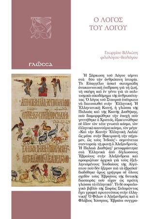 92



                     Ο ΛΟΓΟΣ
                    ΤΟΥ ΛΟΓΟΥ


                            Γεωργίου Βιλλιώτη
                          φιλολόγου-θεολόγου
γλῶσσα
                 Ἡ Σάρκωση τοῦ Λόγου τέμνει
              στὰ δύο τὴν ἀνθρώπινη ἱστορία.
              Τὸ Εὐαγγέλιο ἀσκεῖ σωτηριώδη
              ἀνακαινιστικὴ ἐπίδραση γιὰ τὴ ζωή,
              τὴ σκέψη καὶ ἐν γένει γιὰ τὸ πολι-
              τισμικὸ οἰκοδόμημα τῆς ἀνθρωπότη-
              τας. Ὁ λόγος τοῦ Σταυροῦ ἐπέπρωτο
              νὰ διατυπωθεῖ στὴν Ἑλληνική. Ἡ
              Ἑλληνιστικὴ Κοινή, ἡ γλώσσα τῆς
              Παλαιᾶς καὶ τῆς Καινῆς Διαθήκης,
              ποὺ διαμορφώθηκε τὴν ἐποχὴ ποὺ
              γεννήθηκε ὁ Χριστός, ἐξακτινώθηκε
              σὲ ὅλον τὸν τότε γνωστὸ κόσμο, τὸν
              ἑλληνικὸ καινούριο κόσμο, τὸν μέγα·
              «Καὶ τὴν Κοινὴν Ἑλληνικὴ Λαλιὰ/
              ὥς μέσα στὴν Βακτριανὴ τὴν πήγα-
              μεν, ὣς τοὺς Ἰνδούς1» σεμνύνεται
              στεντορείᾳ τῇ φωνῇ ὁ Ἀλεξανδρινός.
              Ἡ Παλαιὰ Διαθήκη2 μεταφράστηκε
              στὰ Ἑλληνικὰ ἀπὸ δίγλωσσους
              Ἑβραίους στὴν Ἀλεξάνδρεια καὶ
              προοριζόταν ἀρχικὰ γιὰ τοὺς ἐξελ-
              ληνισμένους Ἰουδαίους τῆς Αἰγύ-
              πτου ποὺ δὲν ἤξεραν πιὰ τὰ ἑβραϊκά·
              διαδόθηκε ὅμως γρήγορα σὲ ὅλους
              σχεδὸν τοὺς Ἑβραίους τῆς δυτικῆς
              διασπορᾶς ποὺ εἶχαν ὡς πρώτη
              γλώσσα τὰ ἑλληνικά3. Τὸ δὲ σοφιολο-
              γικὸ βιβλίο τῆς Σοφίας Σολομῶντος
              ἔχει γραφεῖ πρωτοτύπως στὴν ἑλλη-
              νική! Ὁ Φίλων ὁ Ἀλεξανδρεὺς καὶ ὁ
              Φλάβιος Ἰώσηπος, Ἑβραῖοι συγγρα-
 