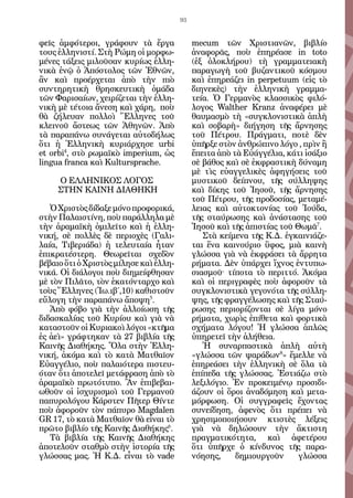 93


φεῖς ἀμφότεροι, γράφουν τὰ ἔργα              mecum τῶν Χριστιανῶν, βιβλίο
τους ἑλληνιστί. Στὴ Ρώμη οἱ μορφω-           ἀναφορᾶς, ποὺ ἐπηρέασε in toto
μένες τάξεις μιλοῦσαν κυρίως ἑλλη-           (ἐξ ὁλοκλήρου) τὴ γραμματειακὴ
νικὰ ἐνῷ ὁ Ἀπόστολος τῶν Ἐθνῶν,              παραγωγὴ τοῦ βυζαντικοῦ κόσμου
ἂν καὶ προέρχεται ἀπὸ τὴν πιὸ                καὶ ἐπηρεάζει in perpetuum (εἰς τὸ
συντηρητικὴ θρησκευτικὴ ὁμάδα                διηνεκὲς) τὴν ἑλληνικὴ γραμμα-
τῶν Φαρισαίων, χειρίζεται τὴν ἑλλη-          τεία. Ὁ Γερμανὸς κλασσικὸς φιλό-
νικὴ μὲ τέτοια ἄνεση καὶ χάρη, ποὺ           λογος Walther Kranz ἀναφέρει μὲ
θὰ ζήλευαν πολλοὶ Ἕλληνες τοῦ                θαυμασμὸ τὴ «συγκλονιστικὰ ἁπλὴ
κλεινοῦ ἄστεως τῶν Ἀθηνῶν. Ἀπὸ               καὶ σοβαρὴ» διήγηση τῆς ἄρνησης
τὰ παραπάνω συνάγεται αὐτοδήλως              τοῦ Πέτρου. Πράγματι, ποτὲ δὲν
ὅτι ἡ Ἑλληνικὴ κυριάρχησε urbi               ὑπῆρξε στὸν ἀνθρώπινο λόγο , πρὶν ἢ
et orbi4, στὸ ρωμαϊκὸ imperium, ὡς           ἔπειτα ἀπὸ τὰ Εὐάγγέλια, κάτι ἰσάξιο
lingua franca καὶ Kultursprache.             σὲ βάθος καὶ σὲ ἐκφραστικὴ δύναμη
   	                                         μὲ τὶς εὐαγγελικὲς ἀφηγήσεις τοῦ
      Ο ΕΛΛΗΝΙΚΟΣ ΛΟΓΟΣ                      μυστικοῦ δείπνου, τῆς σύλληψης
     ΣΤΗΝ ΚΑΙΝΗ ΔΙΑΘΗΚΗ                      καὶ δίκης τοῦ Ἰησοῦ, τῆς ἄρνησης
                                             τοῦ Πέτρου, τῆς προδοσίας, μεταμέ-
   Ὁ Χριστὸς δίδαξε μόνο προφορικά,          λειας καὶ αὐτοκτονίας τοῦ Ἰούδα,
στὴν Παλαιστίνη, ποὺ παράλληλα μὲ            τῆς σταύρωσης καὶ ἀνάστασης τοῦ
τὴν ἀραμαϊκὴ ὁμιλεῖτο καὶ ἡ ἑλλη-            Ἰησοῦ καὶ τῆς ἀπιστίας τοῦ Θωμᾶ7.
νική, σὲ πολλὲς δὲ περιοχὲς (Γαλι-              Στὰ κείμενα τῆς Κ.Δ. ἐγκαινιάζε-
λαία, Τιβεριάδα) ἡ τελευταία ἦταν            ται ἕνα καινούριο ὕφος, μιὰ καινὴ
ἐπικρατέστερη. Θεωρεῖται σχεδὸν              γλώσσα γιὰ νὰ ἐκφράσει τὰ ἄρρητα
βέβαιο ὅτι ὁ Χριστὸς μίλησε καὶ ἑλλη-        ρήματα. Δὲν ὑπάρχει ἴχνος ἐντυπω-
νικά. Οἱ διάλογοι ποὺ διημείφθησαν           σιασμοῦ· τίποτα τὸ περιττό. Ἀκόμα
μὲ τὸν Πιλᾶτο, τὸν ἑκατόνταρχο καὶ           καὶ οἱ περιγραφὲς ποὺ ἀφοροῦν τὰ
τοὺς Ἕλληνες (Ἰω.ιβ΄,10) καθιστοῦν           συγκλονιστικὰ γεγονότα τῆς σύλλη-
εὔλογη τὴν παραπάνω ἄποψη5.                  ψης, τῆς φραγγέλωσης καὶ τῆς Σταύ-
   Ἀπὸ φόβο γιὰ τὴν ἀλλοίωση τῆς             ρωσης περιορίζονται σὲ λίγα μόνο
διδασκαλίας τοῦ Κυρίου καὶ γιὰ νὰ            ρήματα, χωρὶς ἐπίθετα καὶ φορτικὰ
καταστοῦν οἱ Κυριακοὶ λόγοι «κτῆμα           σχήματα λόγου! Ἡ γλώσσα ἁπλῶς
ἐς ἀεὶ» γράφτηκαν τὰ 27 βιβλία τῆς           ὑπηρετεῖ τὴν ἀλήθεια.
Καινῆς Διαθήκης. Ὅλα στὴν Ἑλλη-                 Ἡ συναρπαστικὰ ἁπλὴ αὐτὴ
νική, ἀκόμα καὶ τὸ κατὰ Ματθαῖον             «γλώσσα τῶν ψαράδων8» ἔμελλε νὰ
Εὐαγγέλιο, ποὺ παλαιότερα πιστευ-            ἐπηρεάσει τὴν ἑλληνικὴ σὲ ὅλα τὰ
όταν ὅτι ἀποτελεῖ μετάφραση ἀπὸ τὸ           ἐπίπεδα τῆς γλώσσας. Ἑστιάζω στὸ
ἀραμαϊκὸ πρωτότυπο. Ἂν ἐπιβεβαι-             λεξιλόγιο. Ἐν προκειμένῳ προσιδι-
ωθοῦν οἱ ἰσχυρισμοὶ τοῦ Γερμανοῦ             άζουν οἱ ὅροι ἀναδόμηση καὶ μετα-
παπυρολόγου Κάρστεν Πῆτερ Θίντε              μόρφωση. Οἱ συγγραφεῖς ἔχοντας
ποὺ ἀφοροῦν τὸν πάπυρο Magdalen              συνείδηση, ἀφενὸς ὅτι πρέπει νὰ
GR 17, τὸ κατὰ Ματθαῖον θὰ εἶναι τὸ          χρησιμοποιήσουν κτιστὲς λέξεις
πρῶτο βιβλίο τῆς Καινῆς Διαθήκης6.           γιὰ νὰ δηλώσουν τὴν ἄκτιστη
   Τὰ βιβλία τῆς Καινῆς Διαθήκης             πραγματικότητα, καὶ ἀφετέρου
ἀποτελοῦν σταθμὸ στὴν ἱστορία τῆς            ὅτι ὑπῆρχε ὁ κίνδυνος τῆς παρα-
γλώσσας μας. Ἡ Κ.Δ. εἶναι τὸ vade            νόησης,     δημιουργοῦν     γλώσσα
 