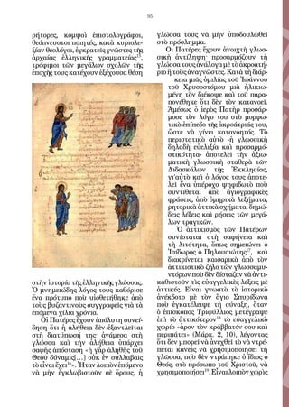 95


ρήτορες, κομψοὶ ἐπιστολογράφοι,              γλώσσα τους νὰ μὴν ὑποδουλωθεῖ
θεόπνευστοι ποιητές, κατὰ κυριολε-           στὸ πρόσλημμα.
ξίαν θεολόγοι, ἐγκρατεῖς γνῶστες τῆς            Οἱ Πατέρες ἔχουν ἀνοιχτὴ γλωσ-
ἀρχαίας ἑλληνικῆς γραμματείας15,             σικὴ ἀντίληψη· προσαρμόζουν τὴ
τρόφιμοι τῶν μεγάλων σχολῶν τῆς              γλώσσα τους ἀνάλογα μὲ τὸ ἀκροατή-
ἐποχῆς τους κατέχουν ἐξέχουσα θέση           ριο ἢ τοὺς ἀναγνῶστες. Κατὰ τὴ διάρ-
                                                    κεια μιᾶς ὁμιλίας τοῦ Ἰωάννου
                                                 τοῦ Χρυσοστόμου μιὰ ἡλικιω-
                                                 μένη τὸν διέκοψε καὶ τοῦ παρα-
                                                 πονέθηκε ὅτι δὲν τὸν κατανοεῖ.
                                                 Ἀμέσως ὁ ἱερὸς Πατὴρ προσάρ-
                                                 μοσε τὸν λόγο του στὸ μορφω-
                                                 τικὸ ἐπίπεδο τῆς ἀκροάτριάς του,
                                                 ὥστε νὰ γίνει κατανοητός. Τὸ
                                                 περιστατικὸ αὐτὸ -ἡ γλωσσικὴ
                                                 δηλαδὴ εὐελιξία καὶ προσαρμό-
                                                 στικότητα- ἀποτελεῖ τὴν ἀξιω-
                                                 ματικὴ γλωσσικὴ σταθερὰ τῶν
                                                 Διδασκάλων τῆς Ἐκκλησίας,
                                                 γι’αὐτὸ καὶ ὁ λόγος τους ἀποτε-
                                                 λεῖ ἕνα ὑπέροχο ψηφιδωτὸ ποὺ
                                                 συντίθεται ἀπὸ ἁγιογραφικὲς
                                                 φράσεις, ἀπὸ ὁμηρικὰ λεξήματα,
                                                 ρητορικὰ ἀττικὰ σχήματα, δημώ-
                                                 δεις λέξεις καὶ ρήσεις τῶν μεγά-
                                                 λων τραγικῶν.
                                                     Ὁ ἀττικισμὸς τῶν Πατέρων
                                                 συνίσταται στὴ σαφήνεια καὶ
                                                 τὴ λιτότητα, ὅπως σημειώνει ὁ
                                                 Ἰσίδωρος ὁ Πηλουσιώτης17, καὶ
                                                 διακρίνεται καισαρικὰ ἀπὸ τὸν
                                                 ἀττικιστικὸ ζῆλο τῶν γλωσσαμυ-
                                                 ντόρων ποὺ δὲν δίσταζαν νὰ ἀντι-
στὴν ἱστορία τῆς ἑλληνικῆς γλώσσας.          καθιστοῦν τὶς εὐαγγελικὲς λέξεις μὲ
Ὁ μνημειώδης λόγος τους καθόρισε             ἀττικές. Εἶναι γνωστὸ τὸ ἱστορικὸ
ἕνα πρότυπο ποὺ υἱοθετήθηκε ἀπὸ              ἀνέκδοτο μὲ τὸν ἅγιο Σπυρίδωνα
τοὺς βυζαντινοὺς συγγραφεῖς γιὰ τὰ           ποὺ ἐγκατέλειψε τὴ σύναξη, ὅταν
ἑπόμενα χίλια χρόνια.                        ὁ ἐπίσκοπος Τριφύλλιος μετέγραψε
   Οἱ Πατέρες ἔχουν ἀπόλυτη συνεί-           ἐπὶ τὸ ἀττικότερον18 τὸ εὐαγγελικὸ
δηση ὅτι ἡ ἀλήθεια δὲν ἐξαντλεῖται           χωρίο «ἆρον τὸν κράββατόν σου καὶ
στὴ διατύπωσή της· ἀνάμεσα στὴ               περιπάτει» (Μάρκ. 2, 10), λέγοντας
γλώσσα καὶ τὴν ἀλήθεια ὑπάρχει               ὅτι δὲν μπορεῖ νὰ ἀνεχθεῖ τὸ νὰ ντρέ-
σαφὴς ἀπόσταση «ἡ γὰρ ἀληθὴς τοῦ             πεται κανεὶς νὰ χρησιμοποιήσει τὴ
Θεοῦ δύναμις[…] οὐκ ἐν συλλαβαῖς             γλῶσσα, ποὺ δὲν ντράπηκε ὁ ἴδιος ὁ
τὸ εἶναι ἔχει16». Ἦταν λοιπὸν ἑπόμενο        Θεός, στὸ πρόσωπο τοῦ Χριστοῦ, νὰ
νὰ μὴν ἐγκλωβιστοῦν σὲ ὅρους, ἡ              χρησιμοποιήσει19. Εἶναι λοιπὸν χωρὶς
 