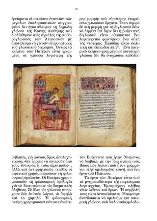 96


ἐρείσματα οἱ αἰτιάσεις ἐναντίον τῶν        ρης μορφῆς καὶ εὐρύτερης ἐκφρά-
μεγάλων ἐκκλησιαστικῶν συγγρα-             σεως γλωσσικὸ ὄργανο. Ὅσον ἀφορᾶ
φέων ὅτι ἐγκατέλειψαν τὴ δημώδη            δὲ στὴ μομφὴ γιὰ τὴ διγλωσσία δέον
γλώσσα τῆς Καινῆς Διαθήκης καὶ             νὰ ληφθεῖ ὑπ’ ὄψιν ὅτι ἡ βυζαντινὴ
διολίσθησαν στὶς ἀγκάλες τῆς καθα-         διγλωσσία εἶναι οὐσιαστικὰ ἕνα
ρογλωσσίας τῶν Ἀττικιστῶν μὲ               λογοτεχνικὸ φαινόμενο, ἐνῷ αὐτὴ
ἀποτέλεσμα νὰ γίνουν οἱ προπάτορες         τῆς νεότερης Ἑλλάδας εἶναι πολι-
τοῦ γλωσσικοῦ διχασμοῦ. Ὄντως τὰ           τικὴ καὶ ἐκπαιδευτική20. Ἕνα πατε-
κείμενα τῶν Πατέρων εἶναι γραμ-            ρικὸ κείμενο γραμμένο σὲ λογιότερη
μένα σὲ γλώσσα λογιότερη τῆς               γλώσσα δὲν θὰ ἐνοχλοῦσε καθόλου




βιβλικῆς, γιὰ λόγους ὅμως ἀπολογη-         τὸν Βυζαντινὸ ποὺ ἦταν ἐθισμένος
τικούς –δὲν ἔπρεπε νὰ ὑστεροῦν ἀπὸ         νὰ διαβάζει μὲ τὴν ἴδια ἀγάπη τοὺς
τοὺς ἐθνικοὺς ἢ τοὺς αἱρετικοὺς- ,         Βίους τῶν Ἁγίων, ποὺ ἦταν γραμμέ-
ἀλλὰ καὶ ἀντιρρητικούς –καθὼς οἱ           νοι στὴν ὁμιλουμένη κοινή, καὶ ἕνα
αἱρετικοὶ χρησιμοποιοῦσαν τὴ φιλο-         ἔργο τοῦ Πλάτωνα.
σοφικὴ ὁρολογία-. Οἱ Πατέρες χρησι-           Τὰ ἔργα τῶν Πατέρων εἶναι ἀπὸ
μοποιοῦν τὴ φιλοσοφικὴ ὁρολογία            τὰ μνημειωδέστερα τῆς παγκόσμιας
γιὰ νὰ διατυπώσουν τὶς δογματικὲς          λογοτεχνίας. Ἐμπεριέχουν πλῆθος
ἀλήθειες. Σὲ ὅλες τὶς γλώσσες ὑπάρ-        νέων λέξεων καὶ ὅρων. Ἡ συμβολή
χουν δύο ἐπίπεδα λόγου, τὸ ὑψηλὸ           τους εἶναι ἀνυπολόγιστη. Μποροῦμε
καὶ τὸ χαμηλό. Ἡ φιλοσοφικὴ                ἀνενδοίαστα νὰ ὁμιλοῦμε γιὰ πατε-
σκέψη χρησιμοποιεῖ πάντοτε ἀνώτε-          ρικὴ γλώσσα, ποὺ ὁ κλασικὸς φιλόλο-
 