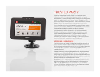 TRUSTED PARTY 
EROAD has established an enviable position as a trusted party of our 
motor carrier clients and the government agencies we work with across 
North America. To achieve this EROAD built an entirely new kind of technology 
platform to support the commercial transport sector – designed from the 
ground up to meet the highest performance, financial and evidential standards. 
EROAD is aligned with, and meets or exceeds, internationally accepted 
control objectives and practices for privacy, security and information systems, 
including Common Criteria, FIPS140-2 (Level 3), ISO 27000 and United States 
Government Accountability Office Audit and Security Guidelines. 
Our commitment to meeting strict technical and security requirements 
translates into high service levels and security for your records and data. 
System performance and redundancy is a key focus, and we achieve an 
industry-leading 99.9% service uptime. EROAD is trusted to undertake 
integration with government agencies to enable us to electronically retrieve 
records and to complete transactions on behalf of customers. 
APPROVED FOR BUSINESS 
The EROAD solution has received an independent unqualified opinion by the 
Oregon Secretary of State Audit Division. The purpose of the comprehensive 
performance audit was to provide motor carriers and the Oregon Department 
of Transport with an independent assessment of the EROAD electronic 
highway tax solution. 
The state government audit concluded that the EROAD technology platform 
was accurate and reliable, and reduced the burden of record keeping by 
helping motor carriers prepare and submit tax reports. The independent audit 
also found that the EROAD data, reports and records were more accurate than 
the paper-based records compiled and filed by carriers. 
The EROAD solution is underpinned by a comprehensive set of internal and 
external controls, and carriers are alerted to potential omissions and errors 
in their data. The EROAD electronic tax solution means you can rest easy – 
confident that your data, records and tax returns are complete, accurate and 
able to withstand the scrutiny of an external audit. 
 