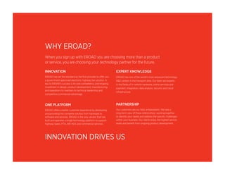 WHY EROAD? 
When you sign up with EROAD you are choosing more than a product 
or service, you are choosing your technology partner for the future. 
INNOVATION 
EROAD has set the standard as the first provider to offer you 
a government-approved electronic highway tax solution. A 
key to EROAD’s success is its core competency and ongoing 
investment in design, product development, manufacturing 
and operations to maintain its technical leadership and 
competitive commercial advantage. 
ONE PLATFORM 
EROAD offers a better customer experience by developing 
and providing the complete solution from hardware to 
software and services. EROAD is the only vendor that has 
built and operates a single technology platform to support 
highway taxes, IFTA, IRP, HOS and commercial services. 
EXPERT KNOWLEDGE 
EROAD has one of the world’s most advanced technology 
R&D centers in the transport area. Our team are experts 
in the fields of in-vehicle hardware, online services and 
payment, integration, data analysis, security and cloud 
infrastructure. 
PARTNERSHIP 
Our customers are our best ambassadors. We take a 
long-term view of these relationships, working together 
to identify your needs and address the specific challenges 
within your business. Our clients enjoy the highest service 
levels and benefit from ongoing product development. 
INNOVATION DRIVES US 
 