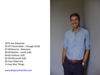 1975 San Sebastián
92-97 Universidad – Chicago (USA)
97-98 Becario - Alemania
99-00 Master - Leeds (UK)
00-02 Unilever (UK)
02-04 Microsoft (UK)
04-hoy Colbenson
13-hoy Nice Things
www.borjasantaolalla.com
 