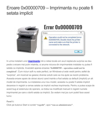 Eroare 0x00000709 – Imprimanta nu poate fi
setata implicit
In urma instalarii unor imprimante intr-o retea locala am avut neplacuta surpriza sa dau
peste o eroare mai putin intalnita, si anume niciuna din imprimantele instalate nu putea fi
setata ca implicita. Invariabil aparea eroarea “0x00000709 – operation could not be
completed“. Cum niciun soft nu este perfect, iar Windows-ul este vestit pentru astfel de
“surprize”, am incercat sa gasesc diverse solutii care sa ma ajute sa rezolv problema.
Aceasta eroare apare de obicei atunci cand inainte a fost setata ca default (implicit) un alt
model de imprimanta. La instalarea unui nou model, aceasta nu poate fi setata implicit
deoarece in registri a ramas setata ca implicit vechea imprimanta. Pentru a putea scapa de
acest bug al sistemului de operare, va trebui sa modificati manual in registri numele
imprimantei pe care o doriti setata ca implicit. Sa vedem mai jos cum puteti face acest
lucru:
Pasul 1:
Click pe butonul Start si scrieti “regedit”, apoi “run as administrator”.
 