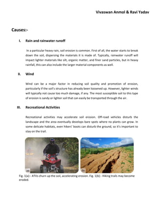 Vivaswan Anmol & Ravi Yadav
Causes:-
I. Rain and rainwater runoff
In a particular heavy rain, soil erosion is common. First of all, the water starts to break
down the soil, dispersing the materials it is made of. Typically, rainwater runoff will
impact lighter materials like silt, organic matter, and finer sand particles, but in heavy
rainfall, this can also include the larger material components as well.
II. Wind
Wind can be a major factor in reducing soil quality and promotion of erosion,
particularly if the soil’s structure has already been loosened up. However, lighter winds
will typically not cause too much damage, if any. The most susceptible soil to this type
of erosion is sandy or lighter soil that can easily be transported through the air.
III. Recreational Activities
Recreational activities may accelerate soil erosion. Off-road vehicles disturb the
landscape and the area eventually develops bare spots where no plants can grow. In
some delicate habitats, even hikers’ boots can disturb the ground, so it’s important to
stay on the trail.
Fig. 1(a):- ATVs churn up the soil, accelerating erosion. Fig. 1(b):- Hiking trails may become
eroded.
 