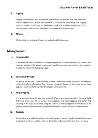 Vivaswan Anmol & Ravi Yadav
IX. Logging
Logging removes trees that protect the ground from soil erosion. The tree roots hold
the soil together and the tree canopy protects the soil from hard falling rain. Logging
results in the loss of leaf litter, or dead leaves, bark, and branches on the forest floor.
Leaf litter plays an important role in protecting forest soils from erosion.
X. Mining
Mining disturbs the land and leaves the soil vulnerable to erosion.
Management:-
I. Crop rotation
It improves the overall efficiency of nitrogen uptake and utilization in the soil. If certain cover
crops are planted in the winter, erosion and runoff is prevented, and nutrients are trapped in
the soil and released to the spring crops.
II. Contour cultivation
On gently sloping land, a special tillage practice carried out on the contour of the field can
reduce the velocity of overland flow. Contour cultivation should not be carried out on steep
slopes because it will merely make the erosion situation worse.
III. Strip cropping
It is a technique in which alternate strips of different crops are planted in the same field.
There are three main types: contour strip cropping, field strip cropping, and buffer strip
cropping. If the strips are planted along the contour, water damage can be minimized; in dry
regions, if the strips are planted crosswise to the contour, wind damage is also minimized.
IV. Terraces
Constructing bench-like channels is otherwise known as terraces, enables water to be stored
temporarily on slopes to allow sediment deposition and water infiltration. There are three
 