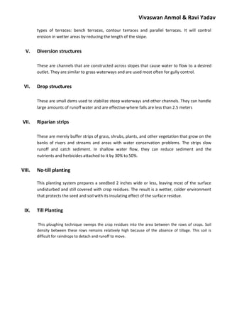 Vivaswan Anmol & Ravi Yadav
types of terraces: bench terraces, contour terraces and parallel terraces. It will control
erosion in wetter areas by reducing the length of the slope.
V. Diversion structures
These are channels that are constructed across slopes that cause water to flow to a desired
outlet. They are similar to grass waterways and are used most often for gully control.
VI. Drop structures
These are small dams used to stabilize steep waterways and other channels. They can handle
large amounts of runoff water and are effective where falls are less than 2.5 meters
VII. Riparian strips
These are merely buffer strips of grass, shrubs, plants, and other vegetation that grow on the
banks of rivers and streams and areas with water conservation problems. The strips slow
runoff and catch sediment. In shallow water flow, they can reduce sediment and the
nutrients and herbicides attached to it by 30% to 50%.
VIII. No-till planting
This planting system prepares a seedbed 2 inches wide or less, leaving most of the surface
undisturbed and still covered with crop residues. The result is a wetter, colder environment
that protects the seed and soil with its insulating effect of the surface residue.
IX. Till Planting
This ploughing technique sweeps the crop residues into the area between the rows of crops. Soil
density between these rows remains relatively high because of the absence of tillage. This soil is
difficult for raindrops to detach and runoff to move.
 
