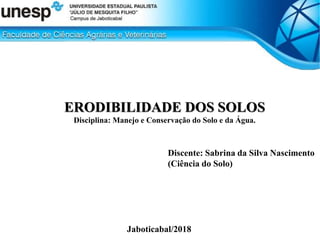 ERODIBILIDADE DOS SOLOS
Disciplina: Manejo e Conservação do Solo e da Água.
Discente: Sabrina da Silva Nascimento
(Ciência do Solo)
Jaboticabal/2018
 