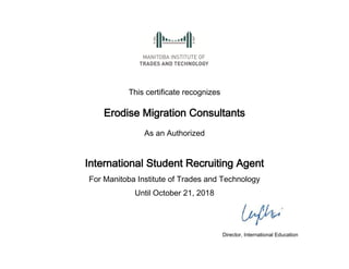 This certificate recognizes 
Erodise Migration Consultants 
As an Authorized 
International Student Recruiting Agent 
For Manitoba Institute of Trades and Technology 
Until October 21, 2018 
Director, International Education 