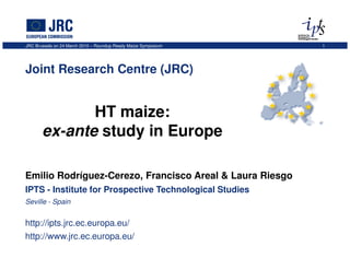 JRC Brussels on 24 March 2010 – Roundup Ready Maize Symposium   1




Joint Research Centre (JRC)


              HT maize:
       ex-ante study in Europe

Emilio Rodríguez-Cerezo, Francisco Areal & Laura Riesgo
IPTS - Institute for Prospective Technological Studies
Seville - Spain


http://ipts.jrc.ec.europa.eu/
http://www.jrc.ec.europa.eu/
 