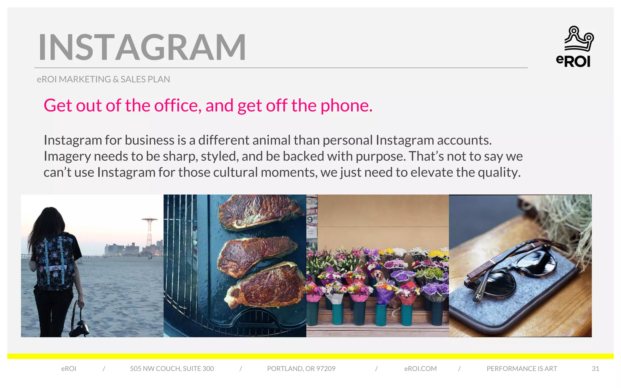 INSTAGRAM 
eROI MARKETING & SALES PLAN 
eROI / 505 NW COUCH, SUITE 300 / PORTLAND, OR 97209 / eROI.COM / PERFORMANCE IS ART 
31 
Get out of the office, and get off the phone. 
Instagram for business is a different animal than personal Instagram accounts. 
Imagery needs to be sharp, styled, and be backed with purpose. That’s not to say we 
can’t use Instagram for those cultural moments, we just need to elevate the quality. 
 