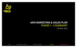 eROI MARKETING & SALES PLAN 
PHASE 1 - 4 SUMMARY 
Q4, 2014 - 2015 
eROI / 505 NW COUCH, SUITE 300 / PORTLAND, OR 97209 / eROI.COM / PERFORMANCE IS ART 
 