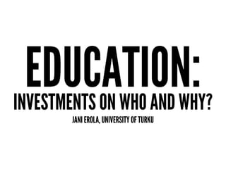 EDUCATION:INVESTMENTS ON WHO AND WHY?
JANI EROLA, UNIVERSITY OF TURKU
 