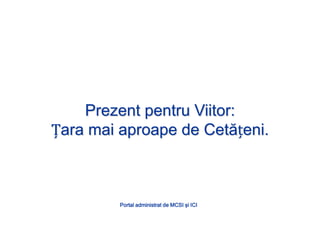 Prezent pentru Viitor:Țara mai aproape de Cetățeni.Portal administrat de MCSI şi ICI