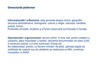 Dimensiunile platformeiInformațională / e-Romania: date generale despre istorie, geografie, structura administrativă, demografie, cultură și religie, educație, sănătate, justiție, turism. Proiectele eCreatie, eCultura şi eTurism[rezervări] sunt lansate în licitaţie.Operațională / e-government: servicii online, în timp real,pentru cetățeni și companii, plata impozitelor și taxelor, obținerea documentelor de stare civilă, a cazierului judiciar și a unor autorizații, licenţe etc. Se colaborează, practic, cu fiecare minister: de pildă, aplicaţialegată de certificate de naştere sau de căsătorie se realizează cu MAI, urmărirea încasărilor cu ANAF.
