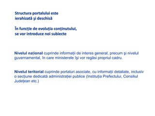 Structura portalului este ierahizatăşi deschisăÎn funcţie de evoluţia conţinutului,se vor introduce noi subiecteNivelul naţional cuprinde informaţii de interes general, precum şi nivelul guvernamental, în care ministerele îşi vor regăsi propriul cadru. Nivelul teritorial cuprindeportaluri asociate, cu informaţii detaliate, inclusiv o secţiune dedicată administraţiei publice (Instituţia Prefectului, Consiliul Judeţean etc.)