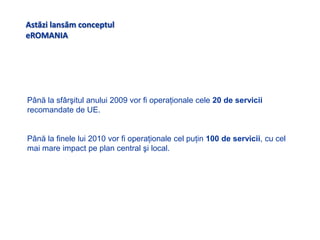Astăzilansăm conceptuleROMANIAPână la sfârşitul anului 2009 vor fi operaţionale cele 20 de servicii recomandate de UE.Până la finele lui 2010 vor fi operaţionale cel puţin 100 de servicii, cu cel mai mare impact pe plan central şi local.