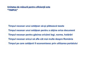 Unitatea de măsură pentru eficienţă este “TIMPUL” Timpul necesar unui cetăţean să-şi plătească taxeleTimpul necesarunui cetăţean pentru a obţine orice documentTimpul necesar pentru găsirea oricărei legi, norme, hotărâri Timpul necesar oricui să afle cât mai multe despre România Timpul pe care cetăţeniiîl economisesc prin utilizarea portalului