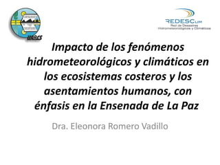 Impacto de los fenómenos
hidrometeorológicos y climáticos en
los ecosistemas costeros y los
asentamientos humanos, con
énfasis en la Ensenada de La Paz
Dra. Eleonora Romero Vadillo
 