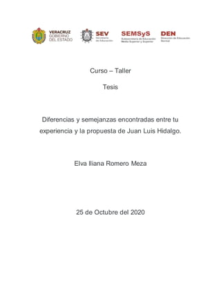 Curso – Taller
Tesis
Diferencias y semejanzas encontradas entre tu
experiencia y la propuesta de Juan Luis Hidalgo.
Elva Iliana Romero Meza
25 de Octubre del 2020
 