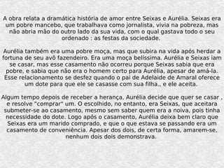 A obra relata a dramática história de amor entre Seixas e Aurélia. Seixas era um pobre mancebo, que trabalhava como jornalista, vivia na pobreza, mas não abria mão do outro lado da sua vida, com o qual gastava todo o seu ordenado : as festas da sociedade.  Aurélia também era uma pobre moça, mas que subira na vida após herdar a fortuna de seu avô fazendeiro. Era uma moça belíssima. Aurélia e Seixas iam se casar, mas esse casamento não ocorreu porque Seixas sabia que era pobre, e sabia que não era o homem certo para Aurélia, apesar de amá-la. Esse relacionamento se desfez quando o pai de Adelaide de Amaral oferece um dote para que ele se casasse com sua filha., e ele aceita.  Algum tempo depois de receber a herança, Aurélia decide que quer se casar , e resolve "comprar" um. O escolhido, no entanto, era Seixas, que aceitara submeter-se ao casamento, mesmo sem saber quem era a noiva, pois tinha necessidade do dote. Logo após o casamento, Aurélia deixa bem claro que Seixas era um marido comprado, e que o que estava se passando era um casamento de conveniência. Apesar dos dois, de certa forma, amarem-se, nenhum dois dois demonstrava.  