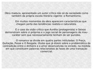 Obra madura, apresentado um autor crítico não só da sociedade como também da própria escola literária vigente: o Romantismo. Em muitos momentos da obra aparecem características que chegam perto das tendências realista e naturalista. É o caso da visão crítica que Aurélia (protagonista) e Seixas demonstram sobre si próprios e o jogo social de personagens de mau-caráter sem que necessariamente tenham de ser punidos. O romance se divide em quatro partes intituladas: O Preço, Quitação, Posse e O Resgate, títulos que já dizem sobre a problemática da contradição entre o dinheiro e o amor desenvolvida no enredo, na medida em que constituem palavras relacionadas às fases de uma transação comercial. 