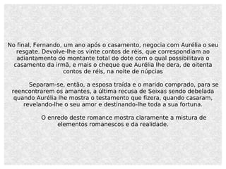 No final, Fernando, um ano após o casamento, negocia com Aurélia o seu resgate. Devolve-lhe os vinte contos de réis, que correspondiam ao adiantamento do montante total do dote com o qual possibilitava o casamento da irmã, e mais o cheque que Aurélia lhe dera, de oitenta contos de réis, na noite de núpcias Separam-se, então, a esposa traída e o marido comprado, para se reencontrarem os amantes, a última recusa de Seixas sendo debelada quando Aurélia lhe mostra o testamento que fizera, quando casaram, revelando-lhe o seu amor e destinando-lhe toda a sua fortuna. O enredo deste romance mostra claramente a mistura de elementos romanescos e da realidade. 