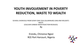 YOUTH INVOLVEMENT IN POVERTY
REDUCTION, WASTE TO WEALTH
SCHOOL CHEMICALS FROM SCRAP COKE COLA (ALUMINUM) CANS AND WELDER’S
WASTE
(CALCIUM CARBIDE-WATER REACTION RESIDUES)
By
Erondu, Chinonso Ngozi
RCE Port Harcourt, Nigeria
 