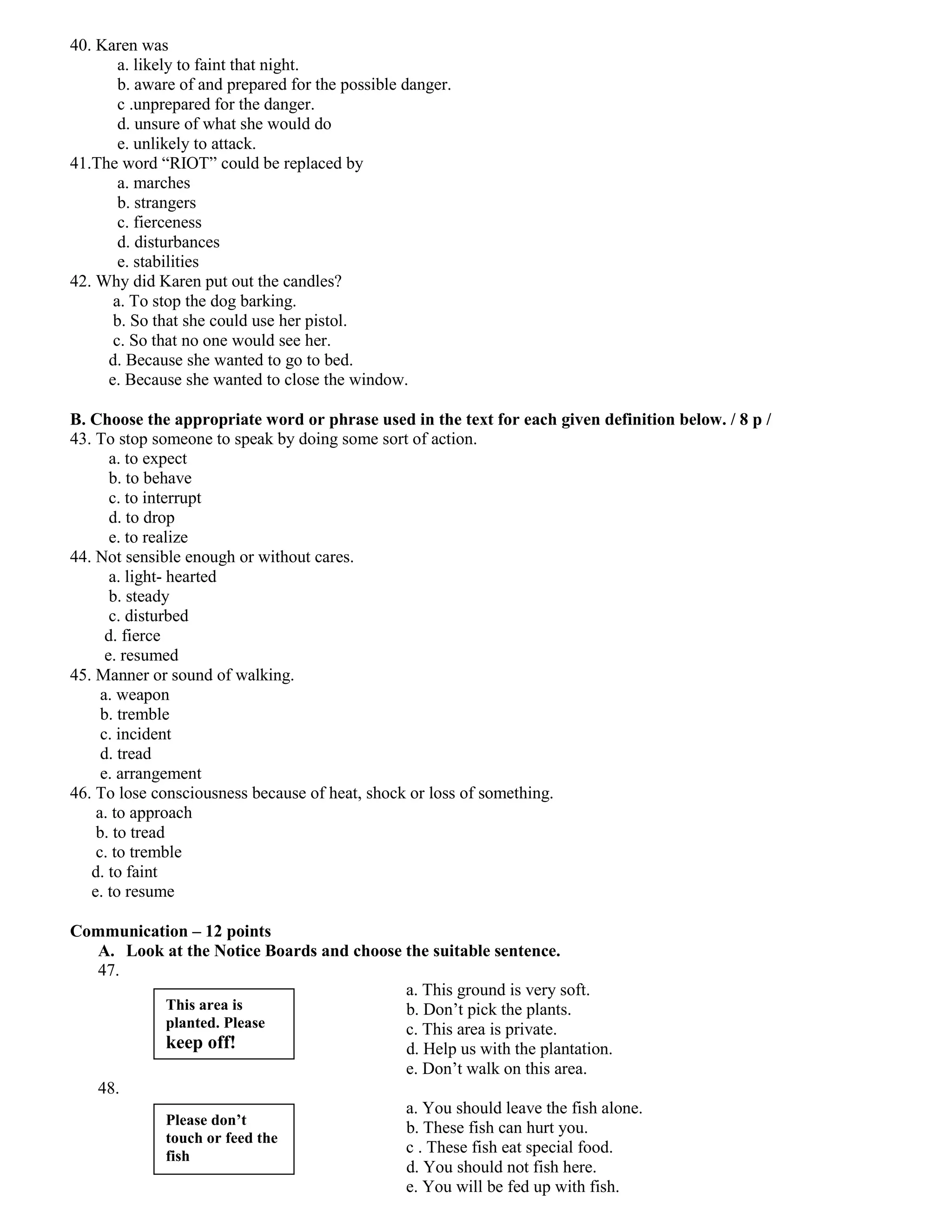 40. Karen was
       a. likely to faint that night.
       b. aware of and prepared for the possible danger.
       c .unprepared for the danger.
       d. unsure of what she would do
       e. unlikely to attack.
41.The word “RIOT” could be replaced by
       a. marches
       b. strangers
       c. fierceness
       d. disturbances
       e. stabilities
42. Why did Karen put out the candles?
      a. To stop the dog barking.
      b. So that she could use her pistol.
      c. So that no one would see her.
     d. Because she wanted to go to bed.
     e. Because she wanted to close the window.

B. Choose the appropriate word or phrase used in the text for each given definition below. / 8 p /
43. To stop someone to speak by doing some sort of action.
       a. to expect
       b. to behave
       c. to interrupt
       d. to drop
       e. to realize
44. Not sensible enough or without cares.
       a. light- hearted
       b. steady
       c. disturbed
      d. fierce
      e. resumed
45. Manner or sound of walking.
     a. weapon
     b. tremble
     c. incident
     d. tread
     e. arrangement
46. To lose consciousness because of heat, shock or loss of something.
    a. to approach
    b. to tread
    c. to tremble
   d. to faint
   e. to resume

Communication – 12 points
  A. Look at the Notice Boards and choose the suitable sentence.
  47.
                                          a. This ground is very soft.
          This area is                    b. Don’t pick the plants.
          planted. Please                 c. This area is private.
          keep off!                       d. Help us with the plantation.
                                          e. Don’t walk on this area.
  48.
                                          a. You should leave the fish alone.
          Please don’t
                                          b. These fish can hurt you.
          touch or feed the
          fish
                                          c . These fish eat special food.
                                          d. You should not fish here.
                                          e. You will be fed up with fish.
 