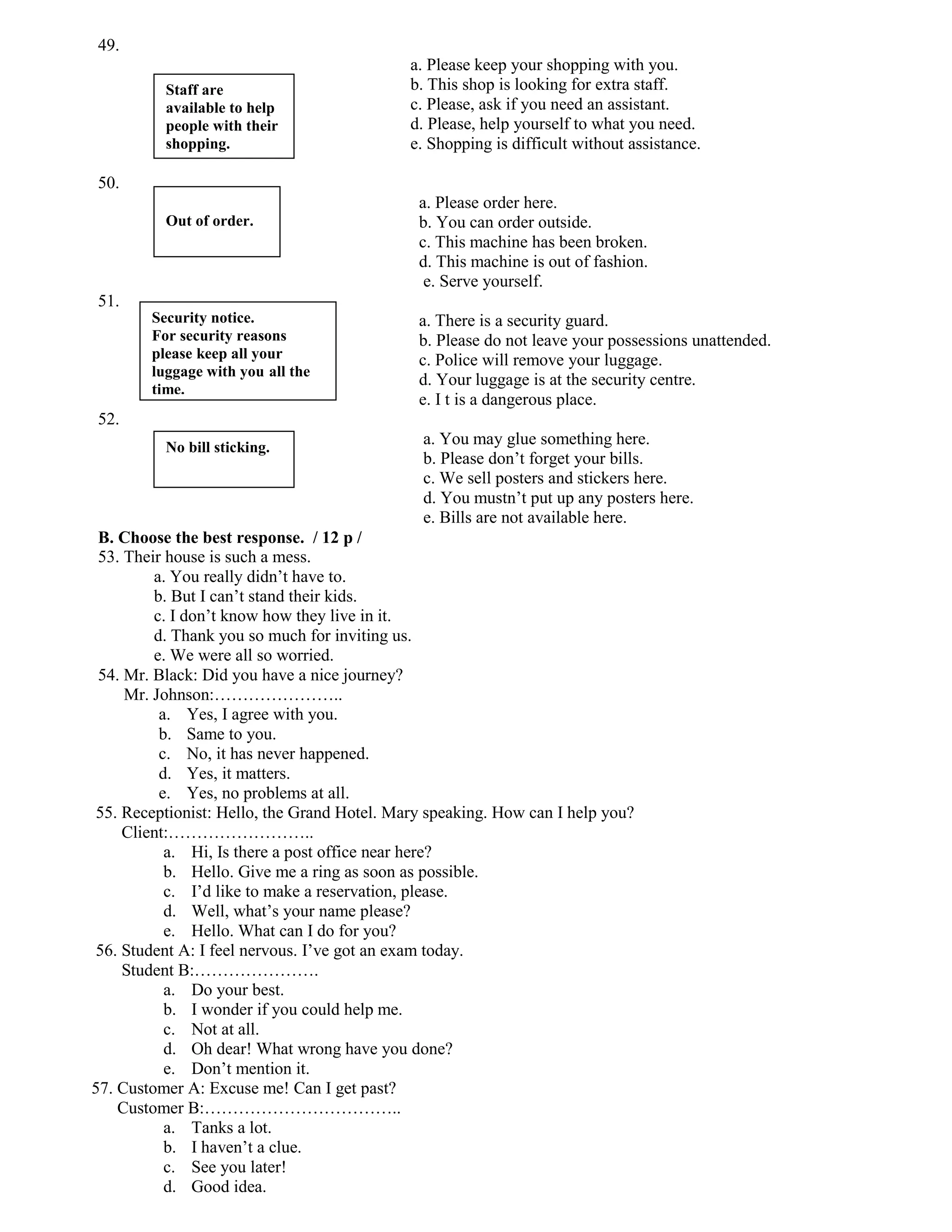 49.
                                             a. Please keep your shopping with you.
          Staff are                          b. This shop is looking for extra staff.
          available to help                  c. Please, ask if you need an assistant.
          people with their                  d. Please, help yourself to what you need.
          shopping.                          e. Shopping is difficult without assistance.

50.
                                              a. Please order here.
          Out of order.                       b. You can order outside.
                                              c. This machine has been broken.
                                              d. This machine is out of fashion.
                                               e. Serve yourself.
51.
        Security notice.                      a. There is a security guard.
        For security reasons                  b. Please do not leave your possessions unattended.
        please keep all your                  c. Police will remove your luggage.
        luggage with you all the
                                              d. Your luggage is at the security centre.
        time.
                                              e. I t is a dangerous place.
52.
          No bill sticking.
                                               a. You may glue something here.
                                               b. Please don’t forget your bills.
                                               c. We sell posters and stickers here.
                                               d. You mustn’t put up any posters here.
                                               e. Bills are not available here.
 B. Choose the best response. / 12 p /
 53. Their house is such a mess.
         a. You really didn’t have to.
         b. But I can’t stand their kids.
         c. I don’t know how they live in it.
         d. Thank you so much for inviting us.
         e. We were all so worried.
 54. Mr. Black: Did you have a nice journey?
     Mr. Johnson:…………………..
          a. Yes, I agree with you.
          b. Same to you.
          c. No, it has never happened.
          d. Yes, it matters.
          e. Yes, no problems at all.
 55. Receptionist: Hello, the Grand Hotel. Mary speaking. How can I help you?
     Client:……………………..
           a. Hi, Is there a post office near here?
           b. Hello. Give me a ring as soon as possible.
           c. I’d like to make a reservation, please.
           d. Well, what’s your name please?
           e. Hello. What can I do for you?
 56. Student A: I feel nervous. I’ve got an exam today.
     Student B:………………….
           a. Do your best.
           b. I wonder if you could help me.
           c. Not at all.
           d. Oh dear! What wrong have you done?
           e. Don’t mention it.
57. Customer A: Excuse me! Can I get past?
    Customer B:……………………………..
           a. Tanks a lot.
           b. I haven’t a clue.
           c. See you later!
           d. Good idea.
 