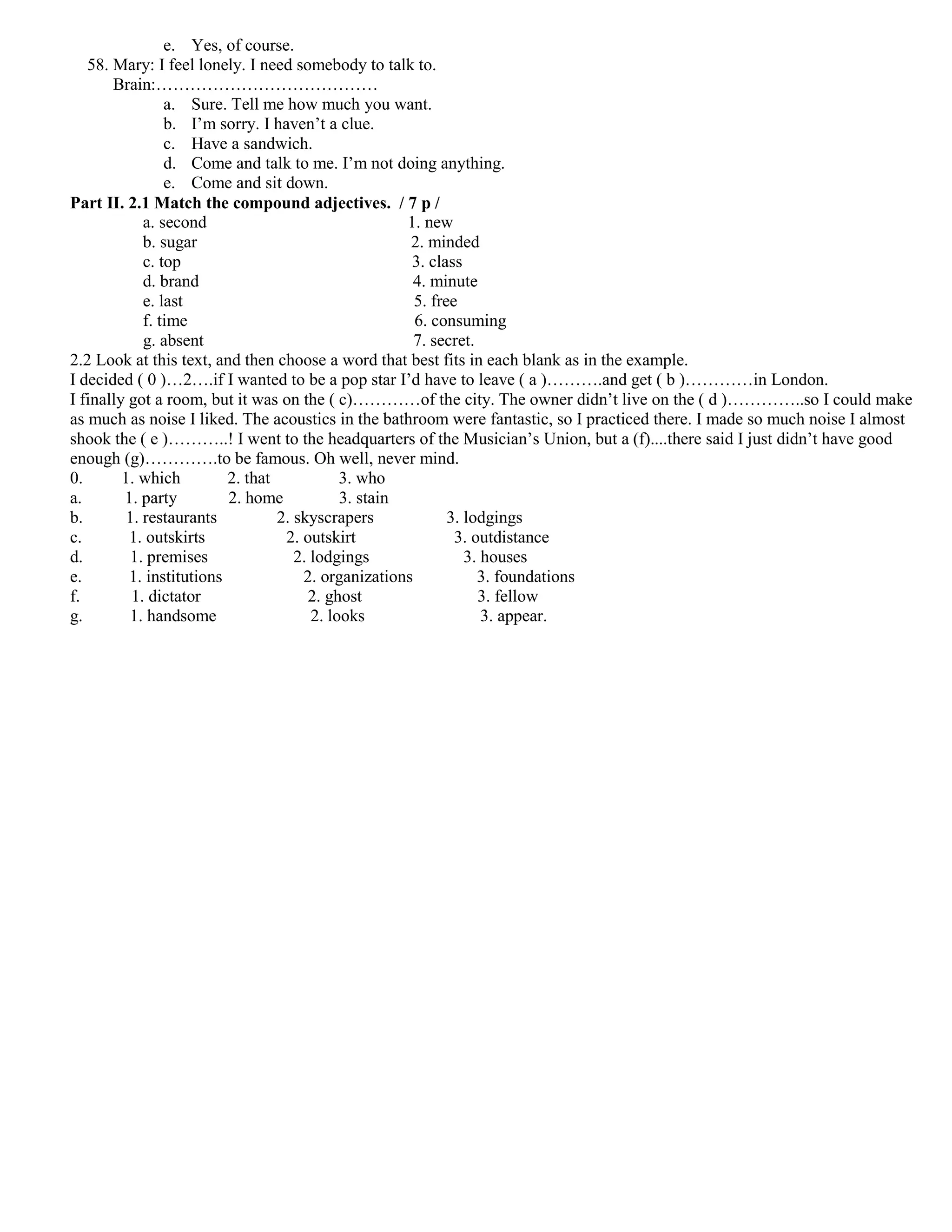e. Yes, of course.
   58. Mary: I feel lonely. I need somebody to talk to.
       Brain:…………………………………
                 a. Sure. Tell me how much you want.
                 b. I’m sorry. I haven’t a clue.
                 c. Have a sandwich.
                 d. Come and talk to me. I’m not doing anything.
                 e. Come and sit down.
Part II. 2.1 Match the compound adjectives. / 7 p /
             a. second                                1. new
             b. sugar                                 2. minded
             c. top                                    3. class
             d. brand                                  4. minute
             e. last                                   5. free
             f. time                                   6. consuming
             g. absent                                 7. secret.
2.2 Look at this text, and then choose a word that best fits in each blank as in the example.
I decided ( 0 )…2….if I wanted to be a pop star I’d have to leave ( a )……….and get ( b )…………in London.
I finally got a room, but it was on the ( c)…………of the city. The owner didn’t live on the ( d )…………..so I could make
as much as noise I liked. The acoustics in the bathroom were fantastic, so I practiced there. I made so much noise I almost
shook the ( e )………..! I went to the headquarters of the Musician’s Union, but a (f)....there said I just didn’t have good
enough (g)………….to be famous. Oh well, never mind.
0.       1. which         2. that            3. who
a.       1. party         2. home            3. stain
b.        1. restaurants          2. skyscrapers             3. lodgings
c.        1. outskirts             2. outskirt                3. outdistance
d.         1. premises               2. lodgings                3. houses
e.        1. institutions             2. organizations            3. foundations
f.         1. dictator                 2. ghost                   3. fellow
g.        1. handsome                   2. looks                   3. appear.
 