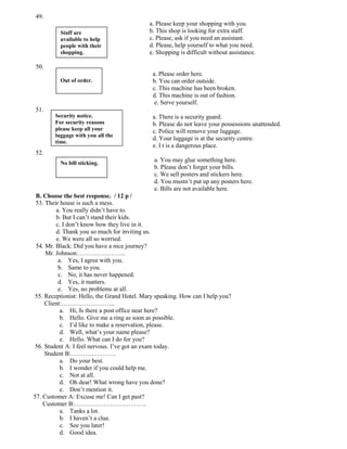49.
                                             a. Please keep your shopping with you.
          Staff are                          b. This shop is looking for extra staff.
          available to help                  c. Please, ask if you need an assistant.
          people with their                  d. Please, help yourself to what you need.
          shopping.                          e. Shopping is difficult without assistance.

50.
                                              a. Please order here.
          Out of order.                       b. You can order outside.
                                              c. This machine has been broken.
                                              d. This machine is out of fashion.
                                               e. Serve yourself.
51.
        Security notice.                      a. There is a security guard.
        For security reasons                  b. Please do not leave your possessions unattended.
        please keep all your                  c. Police will remove your luggage.
        luggage with you all the
                                              d. Your luggage is at the security centre.
        time.
                                              e. I t is a dangerous place.
52.
          No bill sticking.
                                               a. You may glue something here.
                                               b. Please don’t forget your bills.
                                               c. We sell posters and stickers here.
                                               d. You mustn’t put up any posters here.
                                               e. Bills are not available here.
 B. Choose the best response. / 12 p /
 53. Their house is such a mess.
         a. You really didn’t have to.
         b. But I can’t stand their kids.
         c. I don’t know how they live in it.
         d. Thank you so much for inviting us.
         e. We were all so worried.
 54. Mr. Black: Did you have a nice journey?
     Mr. Johnson:…………………..
          a. Yes, I agree with you.
          b. Same to you.
          c. No, it has never happened.
          d. Yes, it matters.
          e. Yes, no problems at all.
 55. Receptionist: Hello, the Grand Hotel. Mary speaking. How can I help you?
     Client:……………………..
           a. Hi, Is there a post office near here?
           b. Hello. Give me a ring as soon as possible.
           c. I’d like to make a reservation, please.
           d. Well, what’s your name please?
           e. Hello. What can I do for you?
 56. Student A: I feel nervous. I’ve got an exam today.
     Student B:………………….
           a. Do your best.
           b. I wonder if you could help me.
           c. Not at all.
           d. Oh dear! What wrong have you done?
           e. Don’t mention it.
57. Customer A: Excuse me! Can I get past?
    Customer B:……………………………..
           a. Tanks a lot.
           b. I haven’t a clue.
           c. See you later!
           d. Good idea.
 