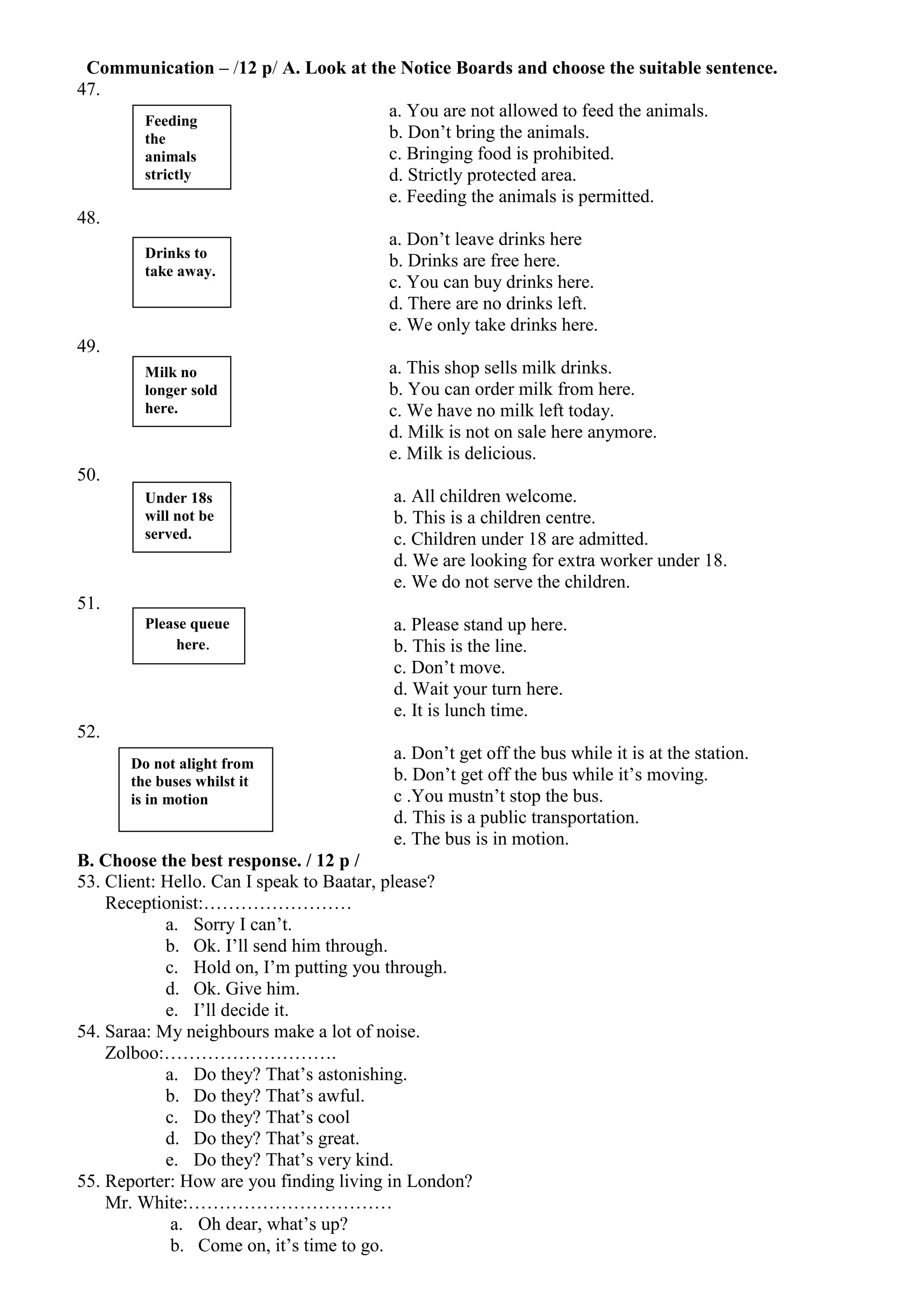 Communication – /12 p/ A. Look at the Notice Boards and choose the suitable sentence.
47.
                                            a. You are not allowed to feed the animals.
          Feeding
          the                               b. Don’t bring the animals.
          animals                           c. Bringing food is prohibited.
          strictly                          d. Strictly protected area.
          prohibited.                       e. Feeding the animals is permitted.
48.
                                            a. Don’t leave drinks here
          Drinks to
                                            b. Drinks are free here.
          take away.
                                            c. You can buy drinks here.
                                            d. There are no drinks left.
                                            e. We only take drinks here.
49.
          Milk no                           a. This shop sells milk drinks.
          longer sold                       b. You can order milk from here.
          here.                             c. We have no milk left today.
                                            d. Milk is not on sale here anymore.
                                            e. Milk is delicious.
50.
          Under 18s                          a. All children welcome.
          will not be                        b. This is a children centre.
          served.                            c. Children under 18 are admitted.
                                             d. We are looking for extra worker under 18.
                                             e. We do not serve the children.
51.
          Please queue                       a. Please stand up here.
                here.                        b. This is the line.
                                             c. Don’t move.
                                             d. Wait your turn here.
                                             e. It is lunch time.
52.
                                             a. Don’t get off the bus while it is at the station.
       Do not alight from
       the buses whilst it                   b. Don’t get off the bus while it’s moving.
       is in motion                          c .You mustn’t stop the bus.
                                             d. This is a public transportation.
                                             e. The bus is in motion.
B. Choose the best response. / 12 p /
53. Client: Hello. Can I speak to Baatar, please?
    Receptionist:……………………
              a. Sorry I can’t.
              b. Ok. I’ll send him through.
              c. Hold on, I’m putting you through.
              d. Ok. Give him.
              e. I’ll decide it.
54. Saraa: My neighbours make a lot of noise.
    Zolboo:……………………….
              a. Do they? That’s astonishing.
              b. Do they? That’s awful.
              c. Do they? That’s cool
              d. Do they? That’s great.
              e. Do they? That’s very kind.
55. Reporter: How are you finding living in London?
    Mr. White:……………………………
               a. Oh dear, what’s up?
               b. Come on, it’s time to go.
 