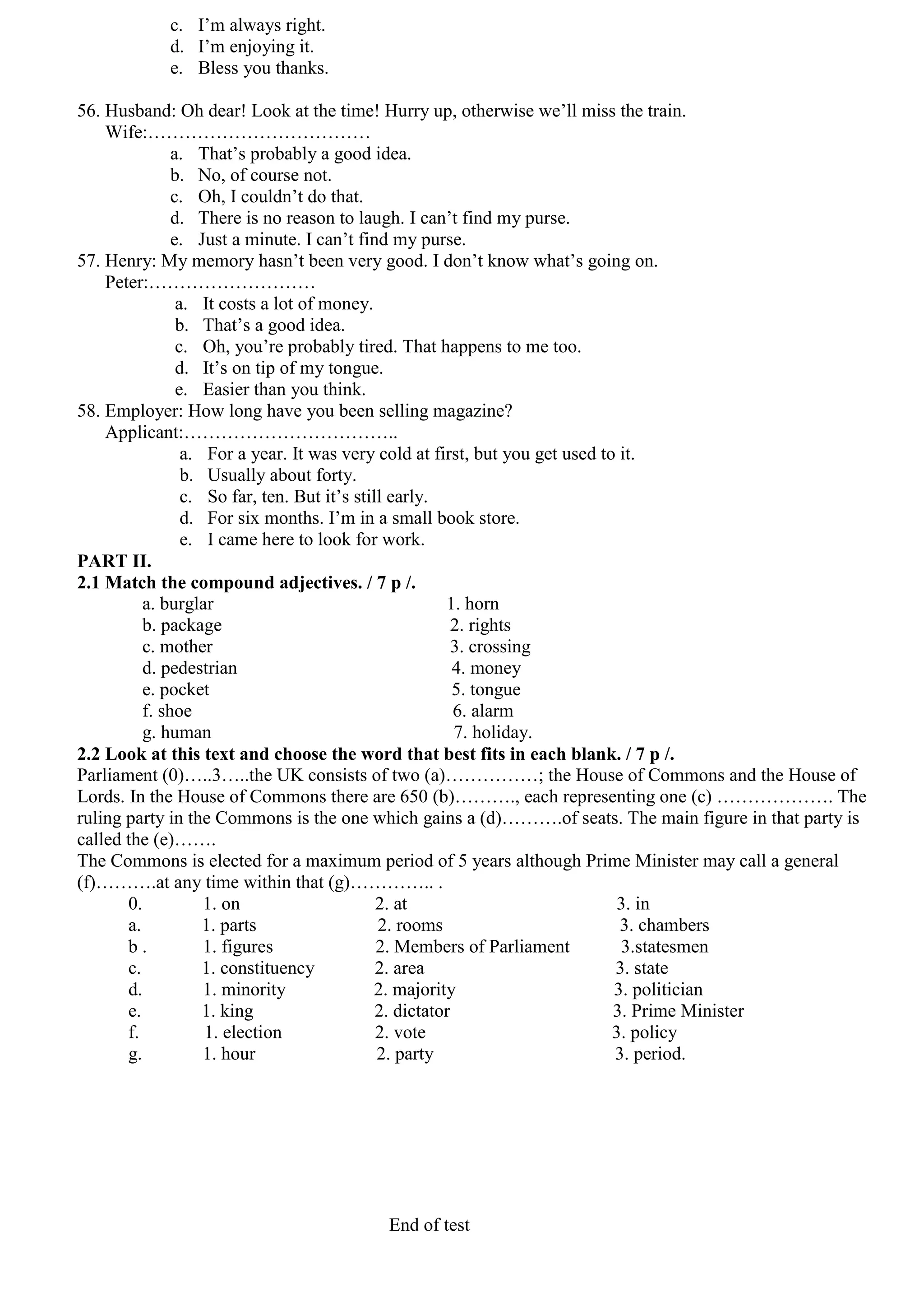 c. I’m always right.
            d. I’m enjoying it.
            e. Bless you thanks.

56. Husband: Oh dear! Look at the time! Hurry up, otherwise we’ll miss the train.
    Wife:………………………………
               a. That’s probably a good idea.
               b. No, of course not.
               c. Oh, I couldn’t do that.
               d. There is no reason to laugh. I can’t find my purse.
               e. Just a minute. I can’t find my purse.
57. Henry: My memory hasn’t been very good. I don’t know what’s going on.
    Peter:………………………
                a. It costs a lot of money.
                b. That’s a good idea.
                c. Oh, you’re probably tired. That happens to me too.
                d. It’s on tip of my tongue.
                e. Easier than you think.
58. Employer: How long have you been selling magazine?
    Applicant:……………………………..
                 a. For a year. It was very cold at first, but you get used to it.
                 b. Usually about forty.
                 c. So far, ten. But it’s still early.
                 d. For six months. I’m in a small book store.
                 e. I came here to look for work.
PART II.
2.1 Match the compound adjectives. / 7 p /.
          a. burglar                                    1. horn
          b. package                                      2. rights
          c. mother                                       3. crossing
          d. pedestrian                                   4. money
          e. pocket                                       5. tongue
          f. shoe                                         6. alarm
          g. human                                        7. holiday.
2.2 Look at this text and choose the word that best fits in each blank. / 7 p /.
Parliament (0)…..3…..the UK consists of two (a)……………; the House of Commons and the House of
Lords. In the House of Commons there are 650 (b)………., each representing one (c) ………………. The
ruling party in the Commons is the one which gains a (d)……….of seats. The main figure in that party is
called the (e)…….
The Commons is elected for a maximum period of 5 years although Prime Minister may call a general
(f)……….at any time within that (g)………….. .
       0.           1. on                     2. at                           3. in
       a.           1. parts                  2. rooms                         3. chambers
       b.           1. figures                2. Members of Parliament         3.statesmen
       c.           1. constituency           2. area                         3. state
       d.           1. minority              2. majority                      3. politician
       e.           1. king                   2. dictator                     3. Prime Minister
       f.           1. election               2. vote                         3. policy
       g.           1. hour                   2. party                        3. period.




                                        End of test
 