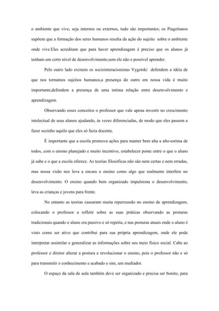 o ambiente que vive, seja internos ou externos, tudo são importantes; os Piagetianos
supõem que a formação dos seres humanos resulta da ação do sujeito sobre o ambiente
onde vive.Eles acreditam que para haver aprendizagem é preciso que os alunos já
tenham um certo nível de desenvolvimento,sem ele não e possível aprender.
Pelo outro lado existem os sociointeracionistas Vygotski defendem a idéia de
que nos tornamos sujeitos humanos,a presença do outro em nossa vida é muito
importante,defendem a presença de uma intima relação entre desenvolvimento e
aprendizagem.
Observando esses conceitos o professor que vale apena investir no crescimento
intelectual de seus alunos ajudando, às vezes diferenciadas, de modo que eles passem a
fazer sozinho aquilo que eles só fazia docente.
É importante que a escola promova ações para manter bem alta a alto-estima de
todos, com o ensino planejado e muito incentivo, estabelecer ponte entre o que o aluno
já sabe e o que a escola oferece. As teorias filosóficas não são nem certas e nem erradas,
mas nossa visão nos leva a encara o ensino como algo que realmente interfere no
desenvolvimento. O ensino quando bem organizado impulsiona o desenvolvimento,
leva as crianças e jovens para frente.
No entanto as teorias causaram muita repercussão no ensino de aprendizagem,
colocando o professor a refletir sobre as suas práticas observando as posturas
tradicionais quando o aluno era passivo e só repetia, e nas posturas atuais onde o aluno é
visto como ser ativo que contribui para sua própria aprendizagem, onde ele pode
interpretar assimilar e generalizar as informações sobre seu meio físico social. Cabe ao
professor e diretor alterar a postura e revolucionar o ensino, pois o professor não e só
para transmitir o conhecimento e acabado e sim, um mediador.
O espaço da sala de aula também deve ser organizado e precisa ser bonito, para
 