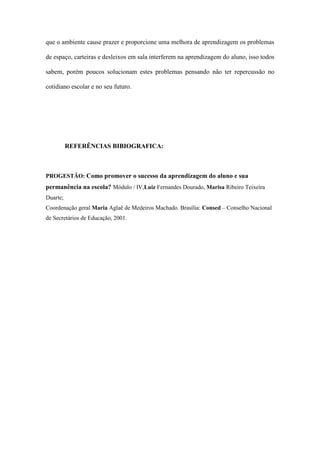que o ambiente cause prazer e proporcione uma melhora de aprendizagem os problemas
de espaço, carteiras e desleixos em sala interferem na aprendizagem do aluno, isso todos
sabem, porém poucos solucionam estes problemas pensando não ter repercussão no
cotidiano escolar e no seu futuro.
REFERÊNCIAS BIBIOGRAFICA:
PROGESTÃO: Como promover o sucesso da aprendizagem do aluno e sua
permanência na escola? Módulo / IV,Luiz Fernandes Dourado, Marisa Ribeiro Teixeira
Duarte;
Coordenação geral Maria Aglaê de Medeiros Machado. Brasília: Consed – Conselho Nacional
de Secretários de Educação, 2001.
 